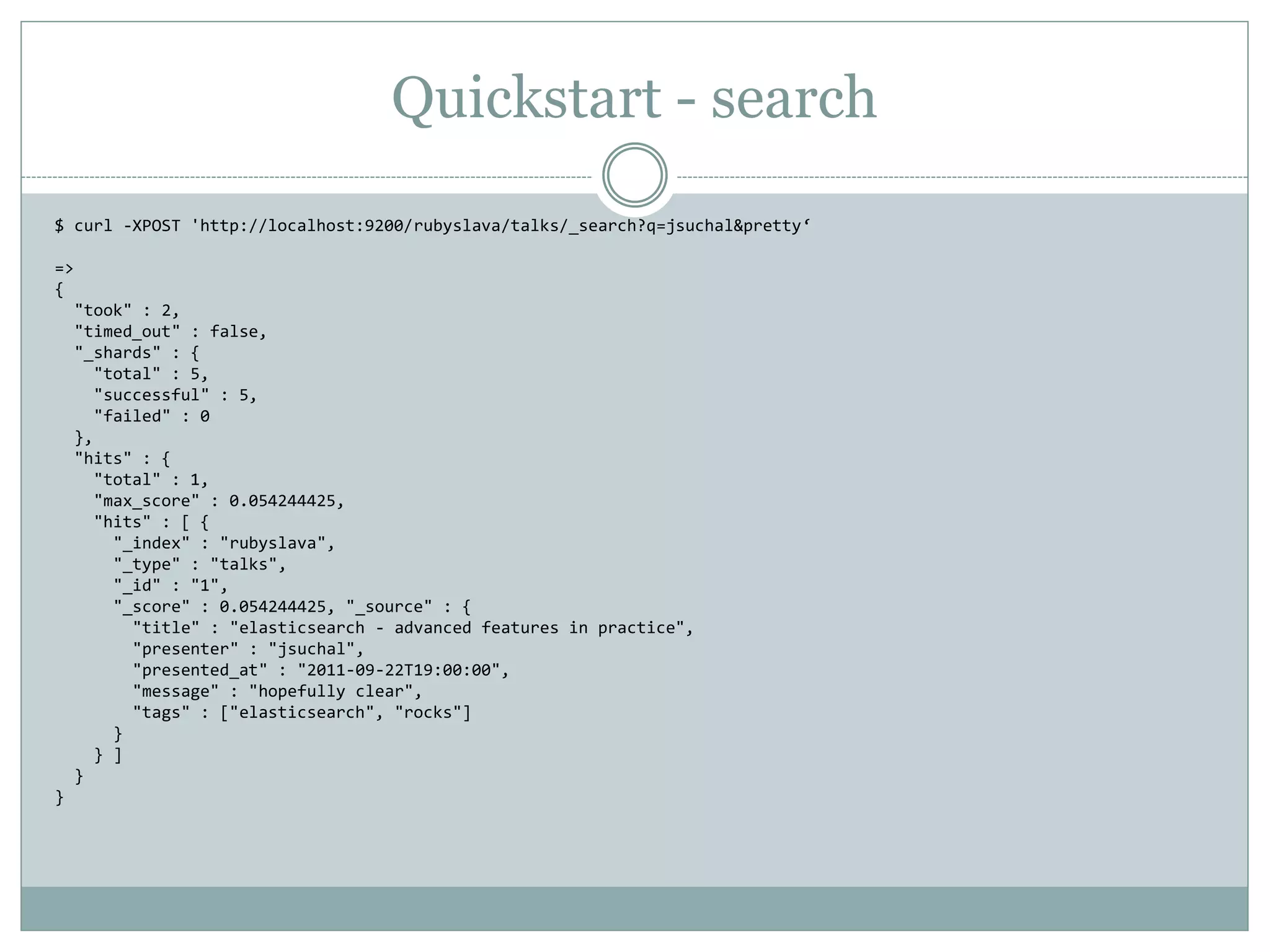 Quickstart - search $ curl -XPOST 'http://localhost:9200/rubyslava/talks/_search?q=jsuchal&pretty‘ => { "took" : 2, "timed_out" : false, "_shards" : { "total" : 5, "successful" : 5, "failed" : 0 }, "hits" : { "total" : 1, "max_score" : 0.054244425, "hits" : [ { "_index" : "rubyslava", "_type" : "talks", "_id" : "1", "_score" : 0.054244425, "_source" : { "title" : "elasticsearch - advanced features in practice", "presenter" : "jsuchal", "presented_at" : "2011-09-22T19:00:00", "message" : "hopefully clear", "tags" : ["elasticsearch", "rocks"] } } ] } } 