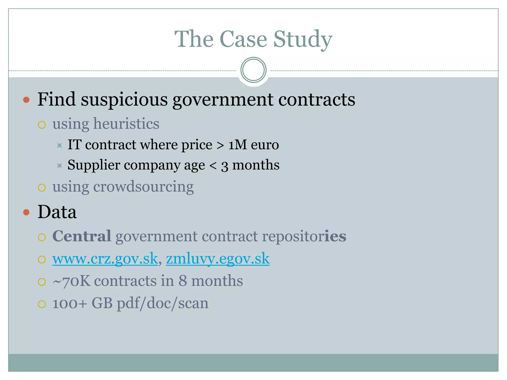 The Case Study  Find suspicious government contracts  using heuristics  IT contract where price > 1M euro  Supplier company age < 3 months  using crowdsourcing  Data  Central government contract repositories  www.crz.gov.sk, zmluvy.egov.sk  ~70K contracts in 8 months  100+ GB pdf/doc/scan 