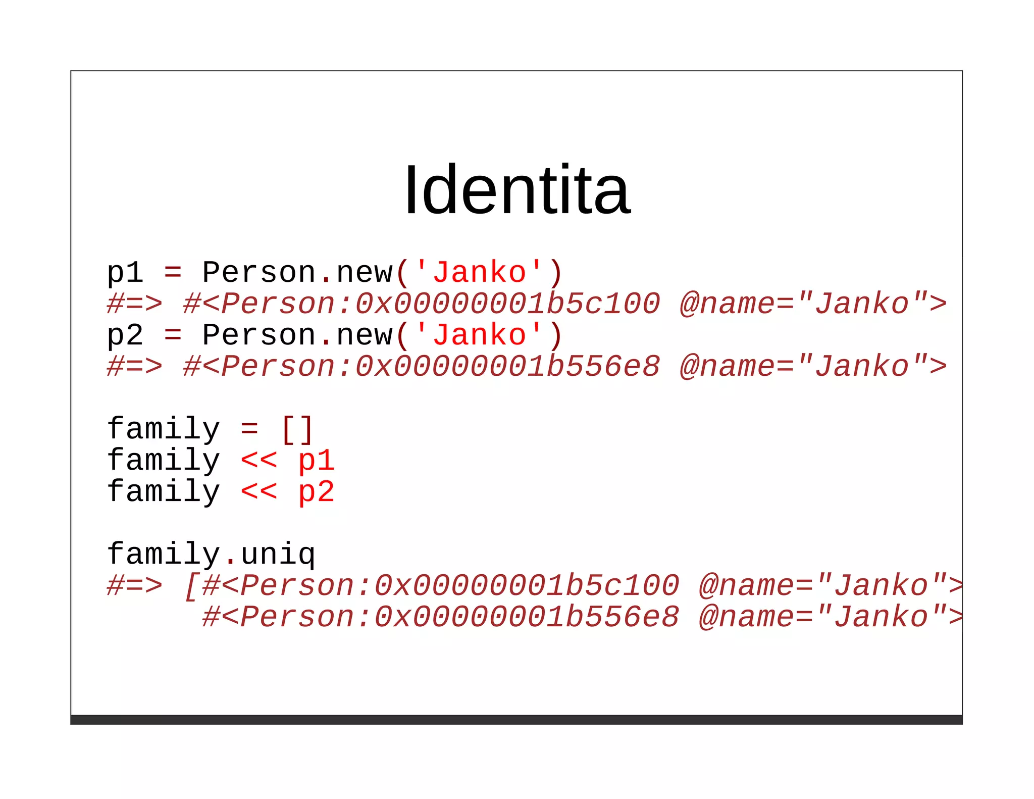 Identita
p1 = Person.new('Janko')
#=> #<Person:0x00000001b5c100 @name="Janko">
p2 = Person.new('Janko')
#=> #<Person:0x00000001b556e8 @name="Janko">

family = []
family << p1
family << p2

family.uniq
#=> [#<Person:0x00000001b5c100 @name="Janko">,
     #<Person:0x00000001b556e8 @name="Janko">]
 