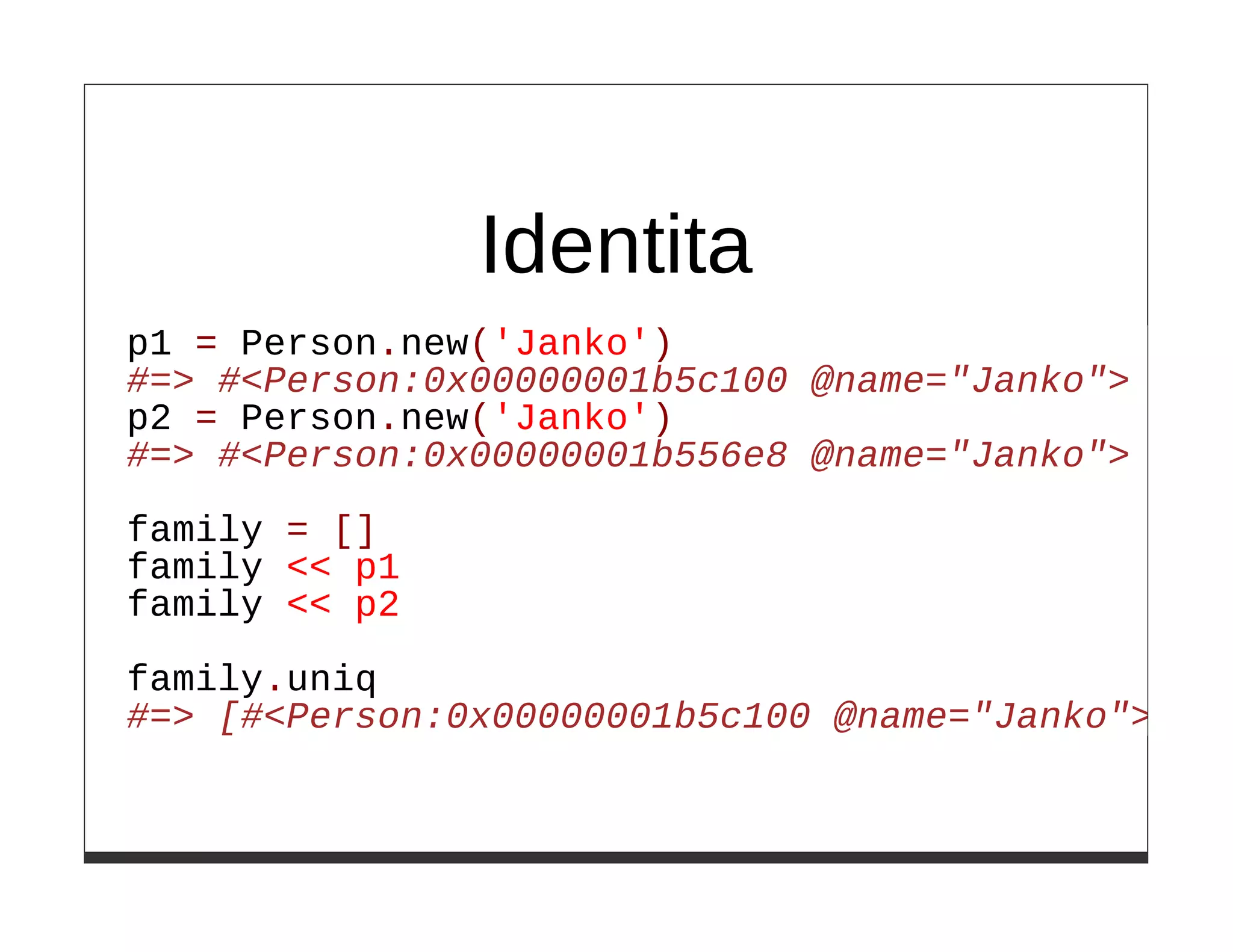 Identita
p1 = Person.new('Janko')
#=> #<Person:0x00000001b5c100 @name="Janko">
p2 = Person.new('Janko')
#=> #<Person:0x00000001b556e8 @name="Janko">

family = []
family << p1
family << p2

family.uniq
#=> [#<Person:0x00000001b5c100 @name="Janko">]
 