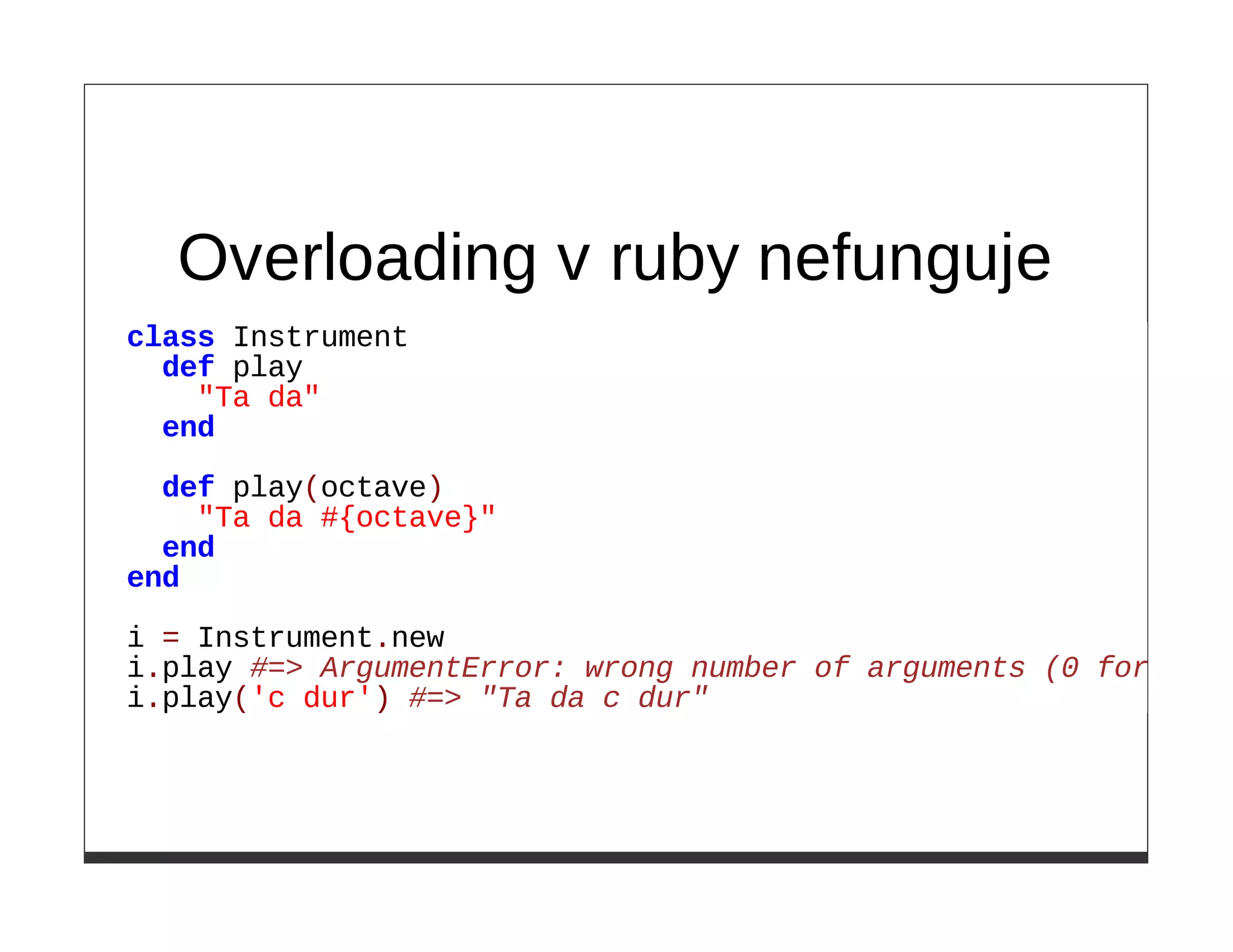 Overloading v ruby nefunguje
class Instrument
  def play
    "Ta da"
  end

  def play(octave)
    "Ta da #{octave}"
  end
end

i = Instrument.new
i.play #=> ArgumentError: wrong number of arguments (0 for 1)
i.play('c dur') #=> "Ta da c dur"
 
