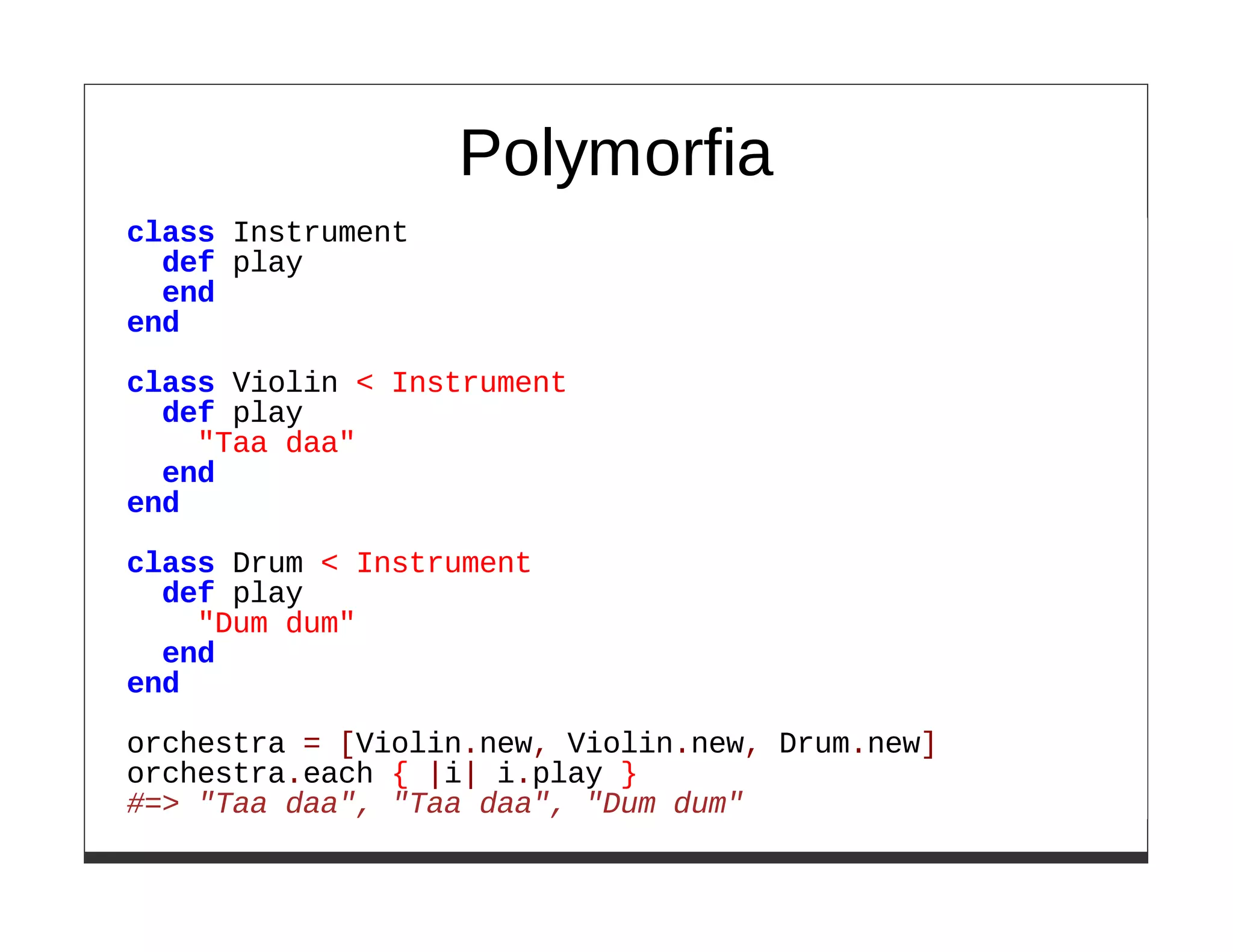 Polymorfia
class Instrument
  def play
  end
end
class Violin < Instrument
  def play
    "Taa daa"
  end
end

class Drum < Instrument
  def play
    "Dum dum"
  end
end

orchestra = [Violin.new, Violin.new, Drum.new]
orchestra.each { |i| i.play }
#=> "Taa daa", "Taa daa", "Dum dum"
 