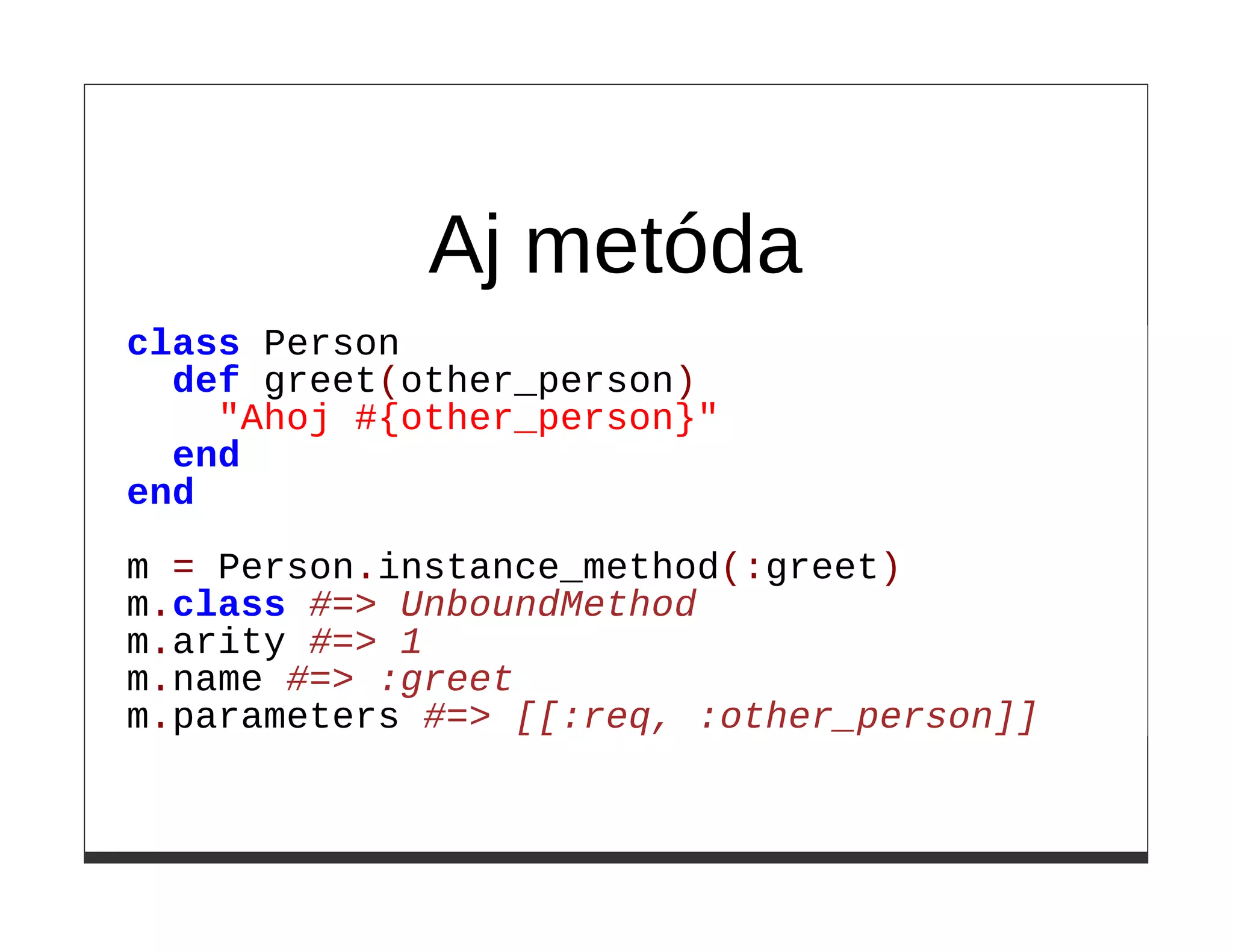Aj metóda
class Person
  def greet(other_person)
    "Ahoj #{other_person}"
  end
end

m = Person.instance_method(:greet)
m.class #=> UnboundMethod
m.arity #=> 1
m.name #=> :greet
m.parameters #=> [[:req, :other_person]]
 