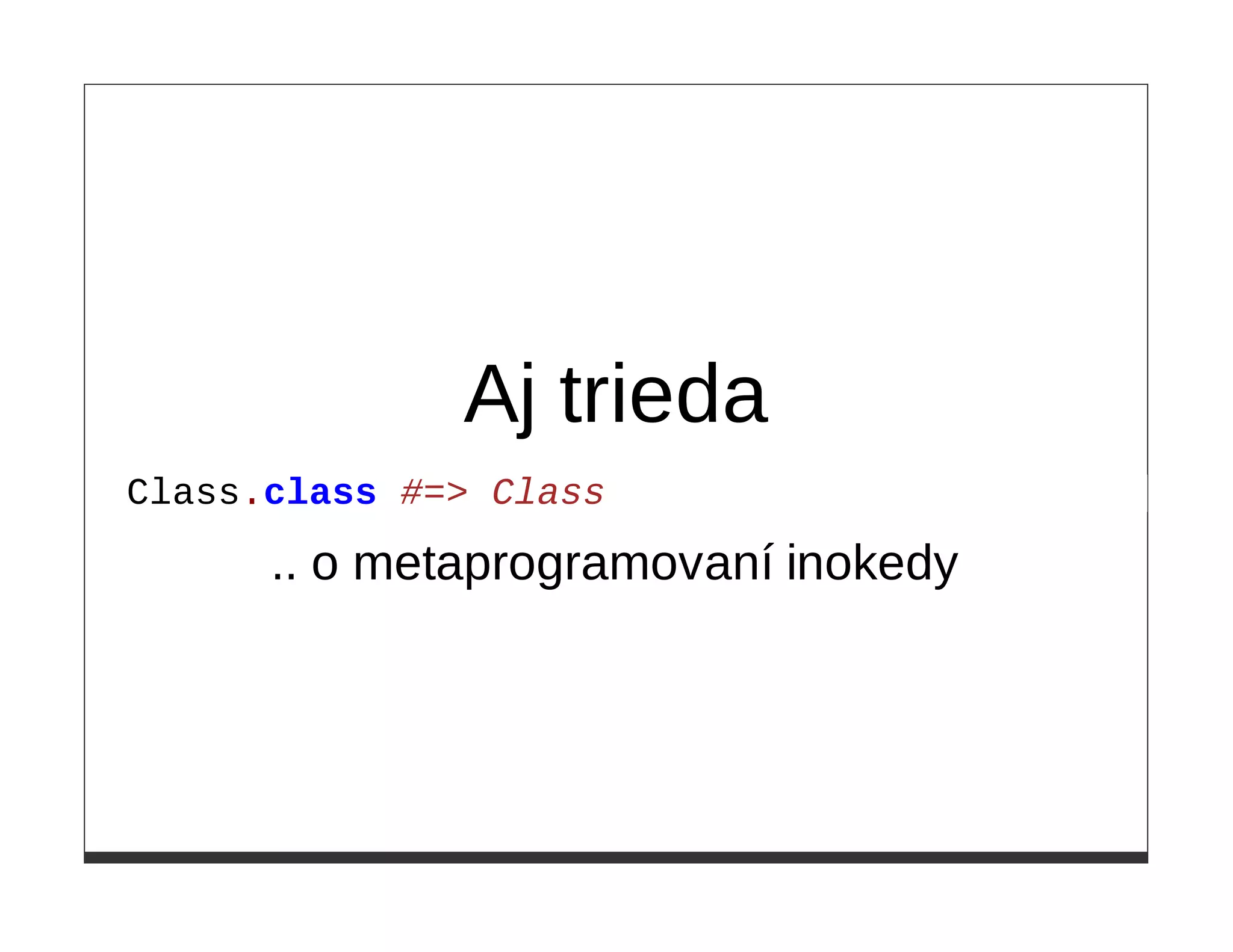 Aj trieda
Class.class #=> Class

      .. o metaprogramovaní inokedy
 