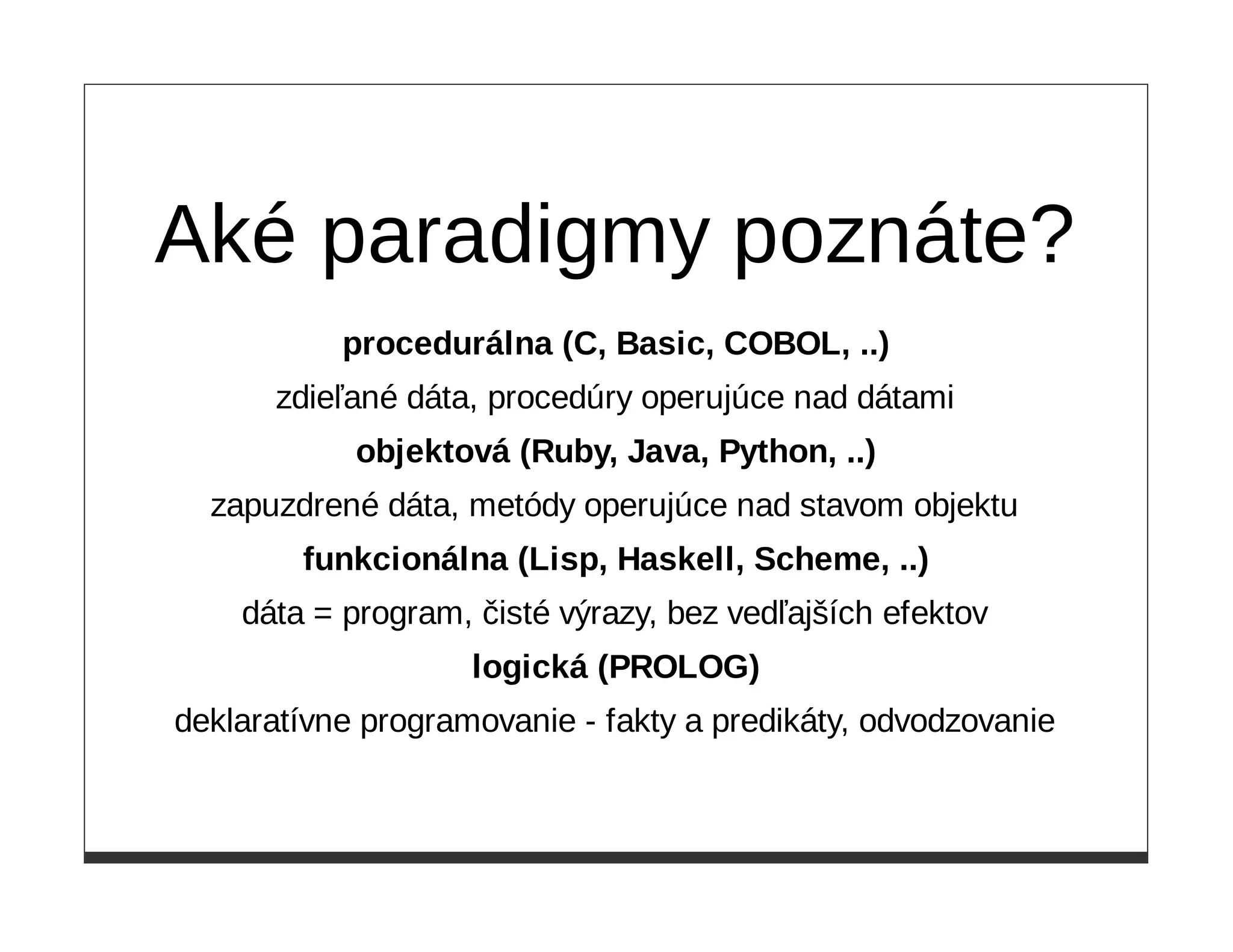 Aké paradigmy poznáte?
           procedurálna (C, Basic, COBOL, ..)
      zdieľané dáta, procedúry operujúce nad dátami
            objektová (Ruby, Java, Python, ..)
  zapuzdrené dáta, metódy operujúce nad stavom objektu
        funkcionálna (Lisp, Haskell, Scheme, ..)
    dáta = program, čisté výrazy, bez vedľajších efektov
                    logická (PROLOG)
deklaratívne programovanie - fakty a predikáty, odvodzovanie
 