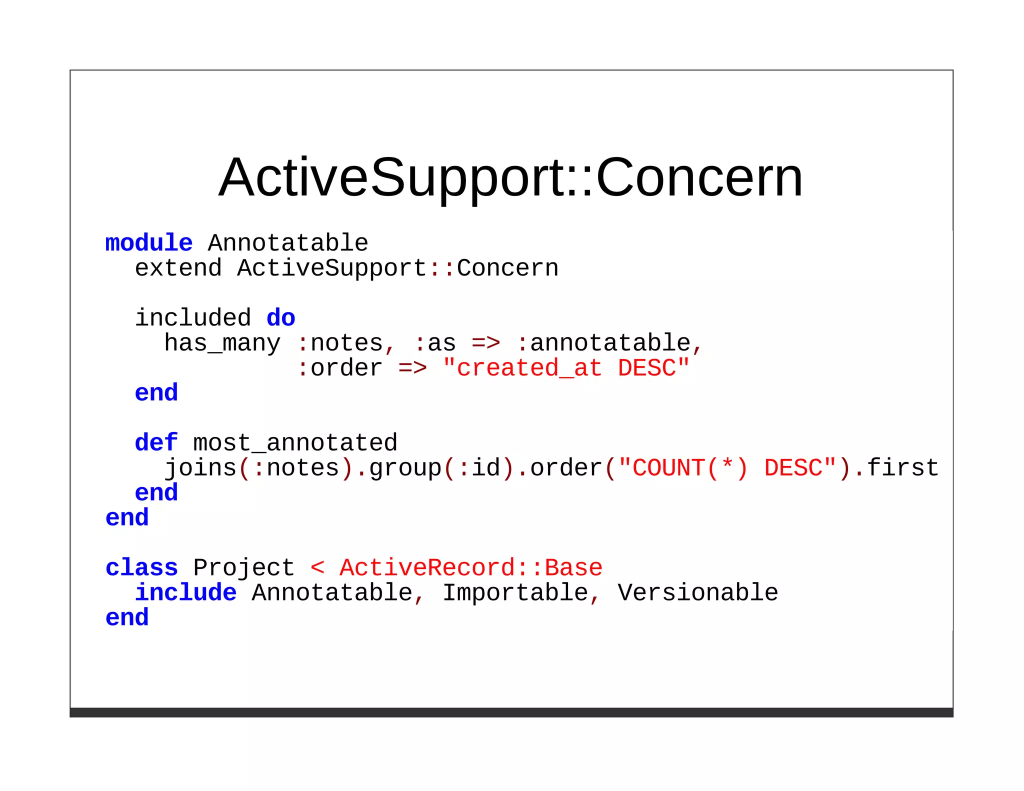 ActiveSupport::Concern
module Annotatable
  extend ActiveSupport::Concern
 included do
   has_many :notes, :as => :annotatable,
            :order => "created_at DESC"
 end

  def most_annotated
    joins(:notes).group(:id).order("COUNT(*) DESC").first
  end
end
class Project < ActiveRecord::Base
  include Annotatable, Importable, Versionable
end
 