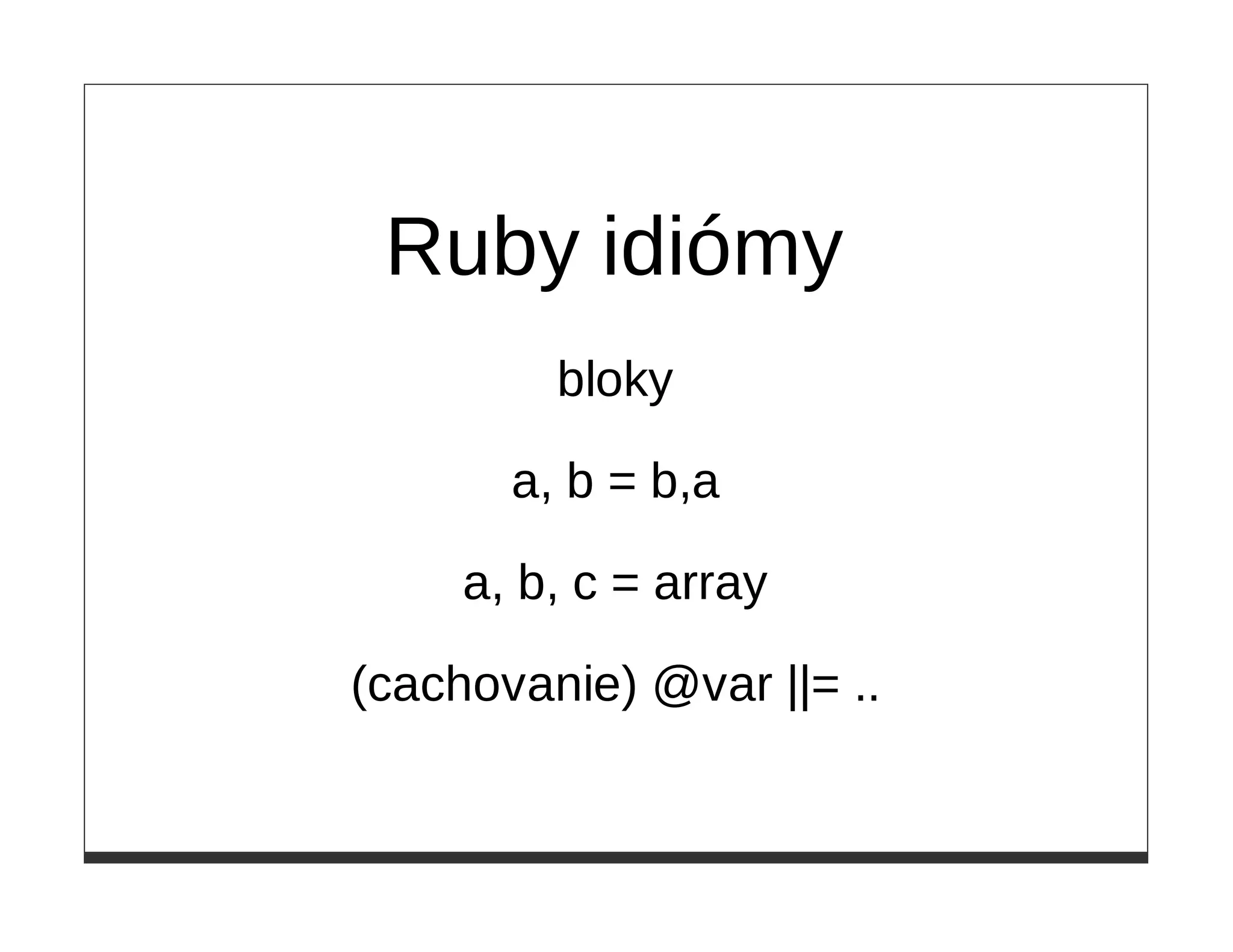 Ruby idiómy
         bloky

       a, b = b,a

     a, b, c = array

(cachovanie) @var ||= ..
 