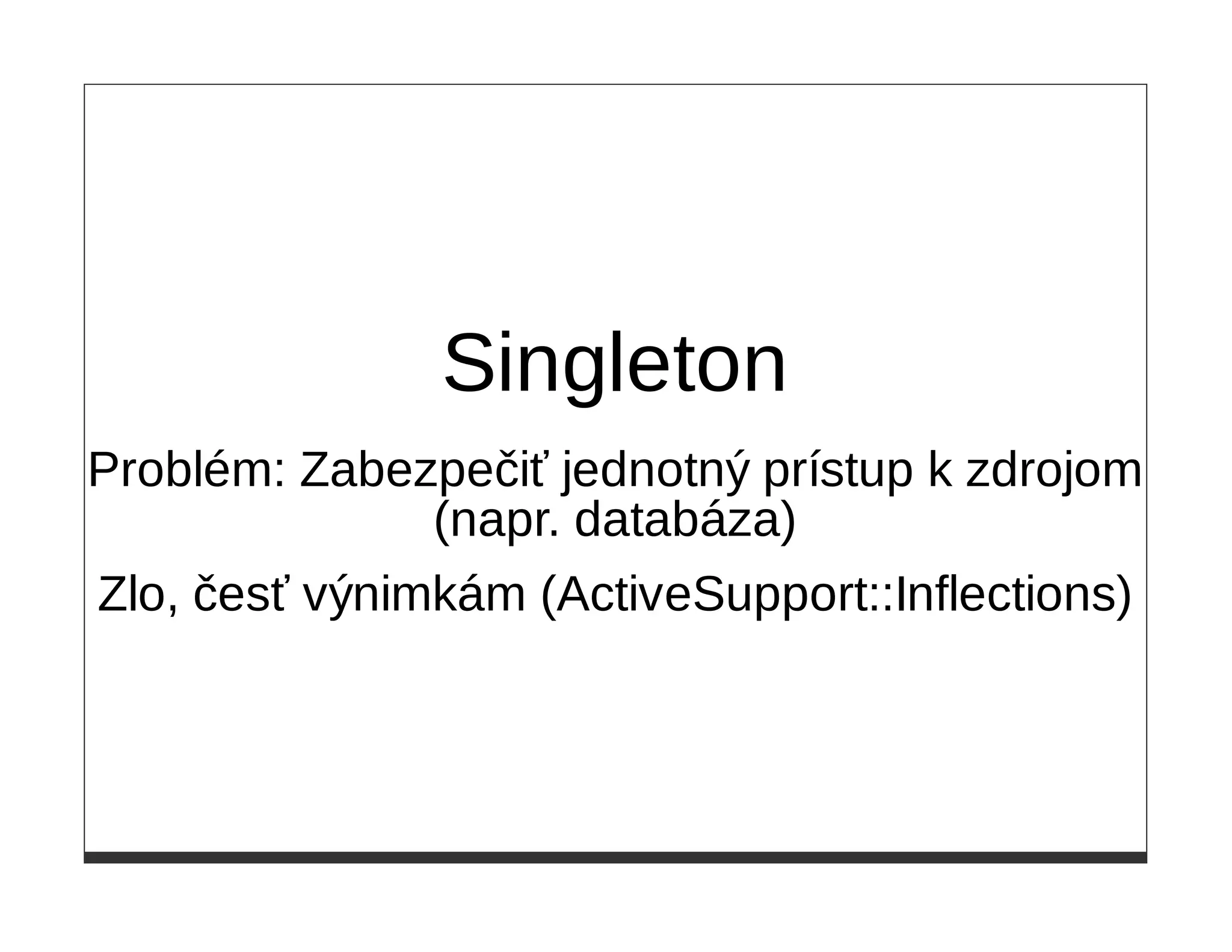 Singleton
Problém: Zabezpečiť jednotný prístup k zdrojom
               (napr. databáza)
Zlo, česť výnimkám (ActiveSupport::Inflections)
 