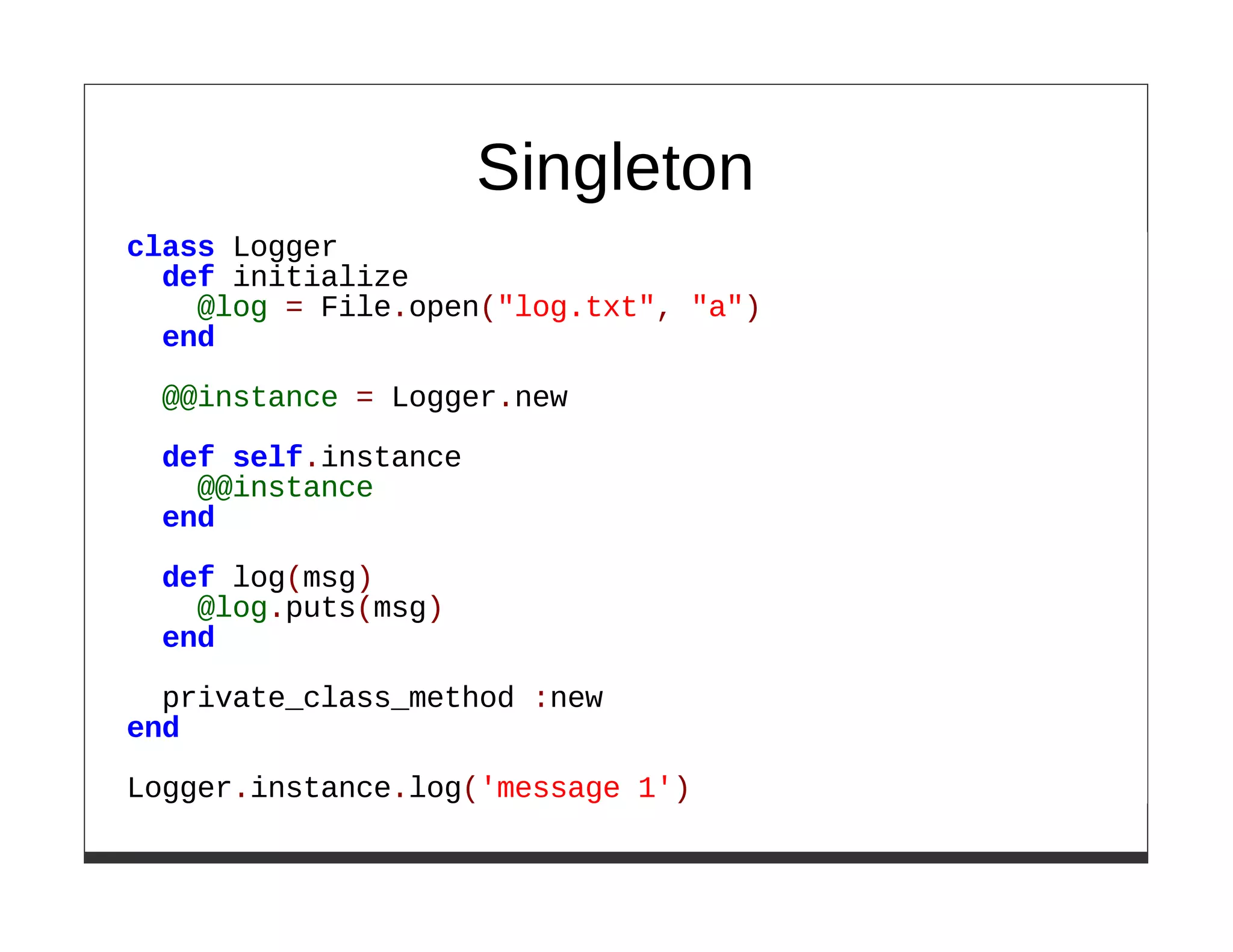Singleton
class Logger
  def initialize
    @log = File.open("log.txt", "a")
  end

 @@instance = Logger.new

 def self.instance
   @@instance
 end

 def log(msg)
   @log.puts(msg)
 end

  private_class_method :new
end
Logger.instance.log('message 1')
 