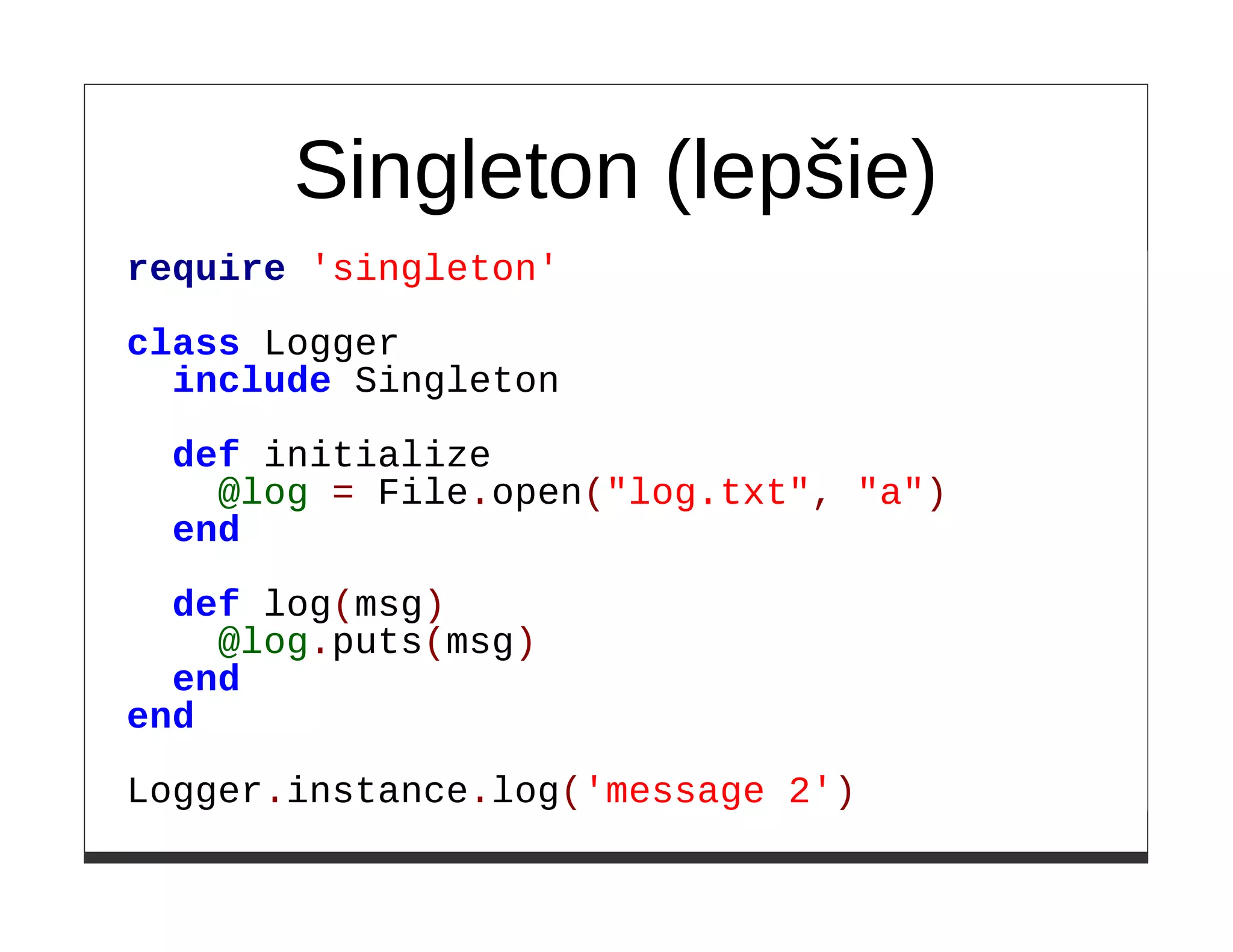 Singleton (lepšie)
require 'singleton'

class Logger
  include Singleton

  def initialize
    @log = File.open("log.txt", "a")
  end

  def log(msg)
    @log.puts(msg)
  end
end

Logger.instance.log('message 2')
 