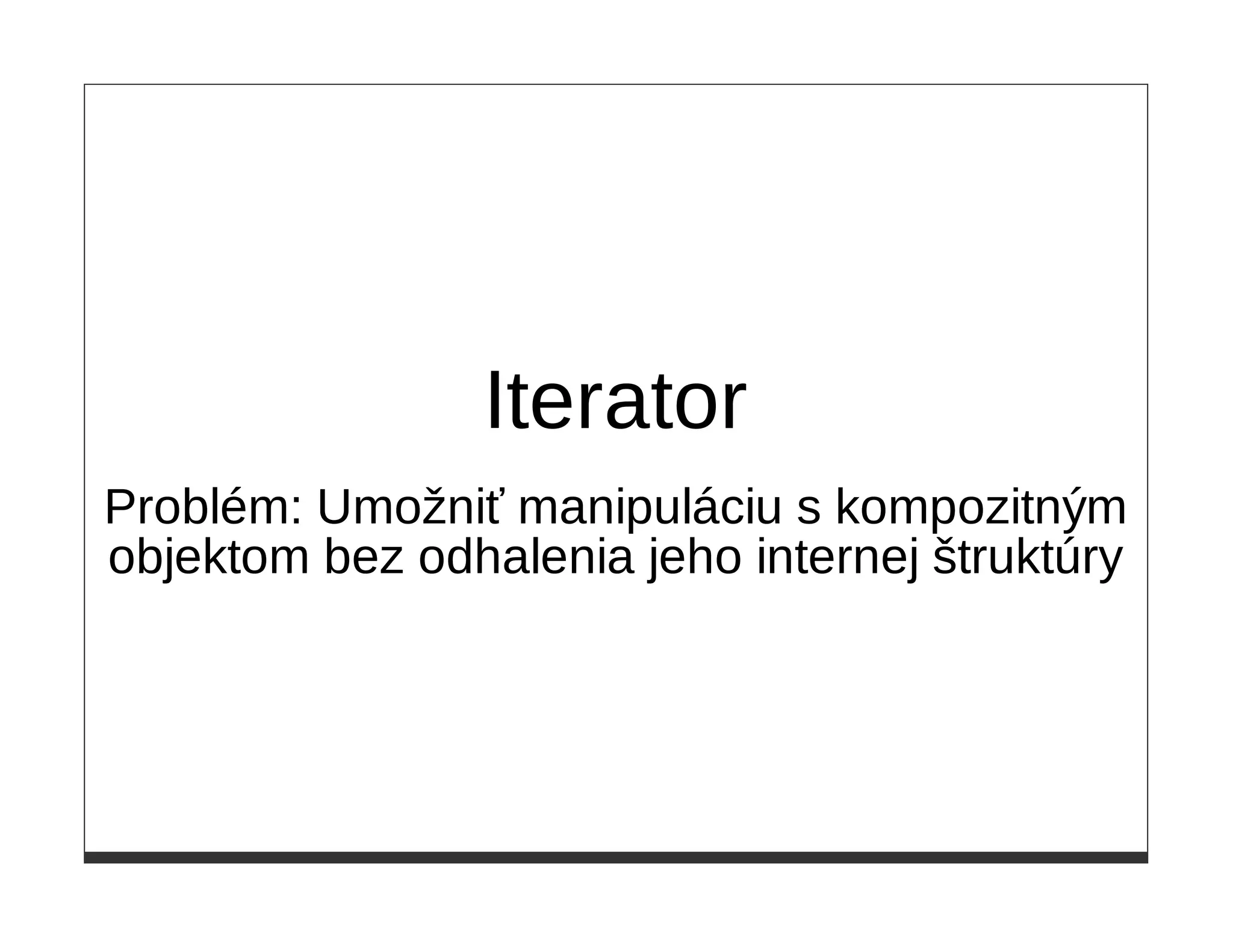 Iterator
Problém: Umožniť manipuláciu s kompozitným
objektom bez odhalenia jeho internej štruktúry
 