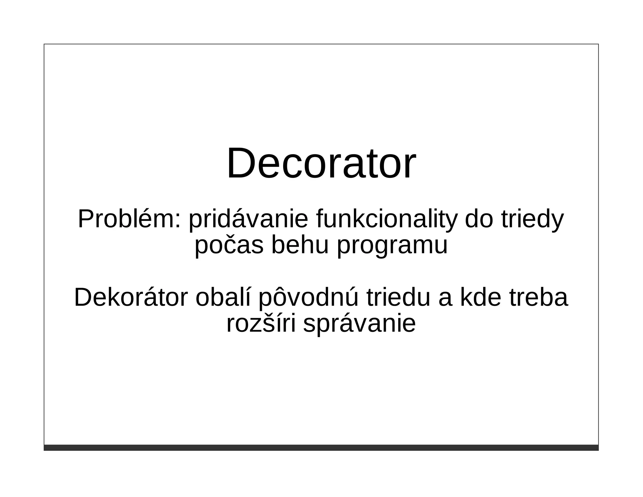 Decorator
Problém: pridávanie funkcionality do triedy
         počas behu programu

Dekorátor obalí pôvodnú triedu a kde treba
            rozšíri správanie
 