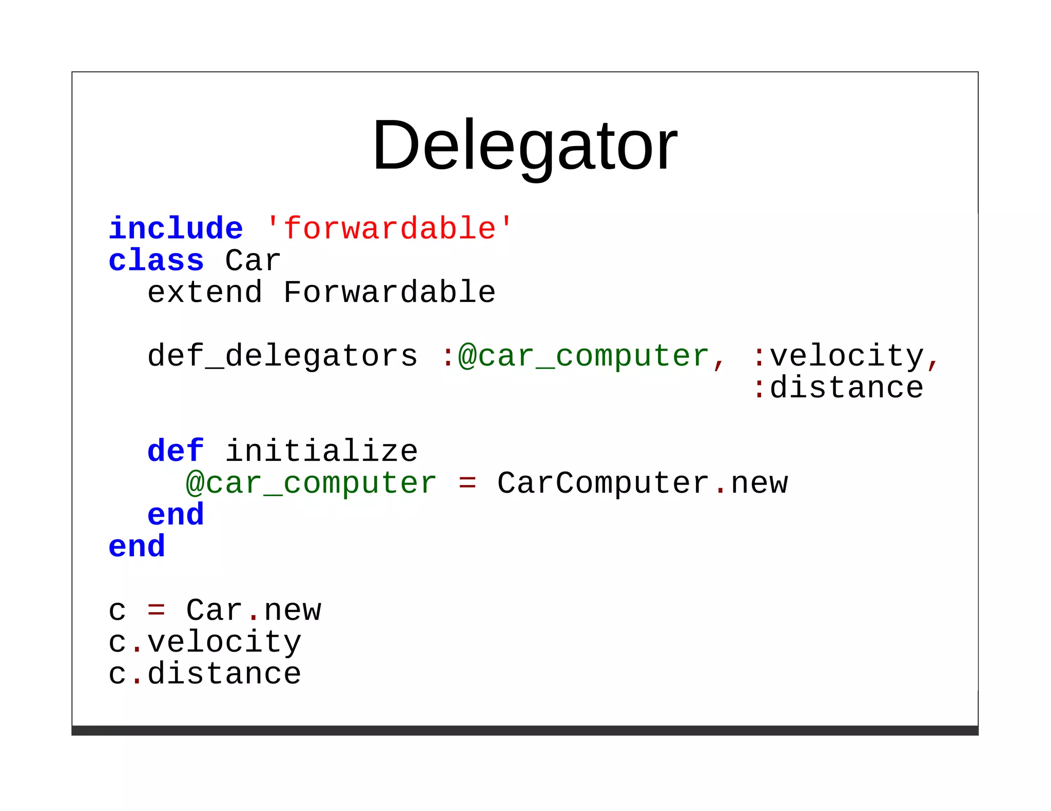 Delegator
include 'forwardable'
class Car
  extend Forwardable

  def_delegators :@car_computer, :velocity,
                                 :distance

  def initialize
    @car_computer = CarComputer.new
  end
end

c = Car.new
c.velocity
c.distance
 