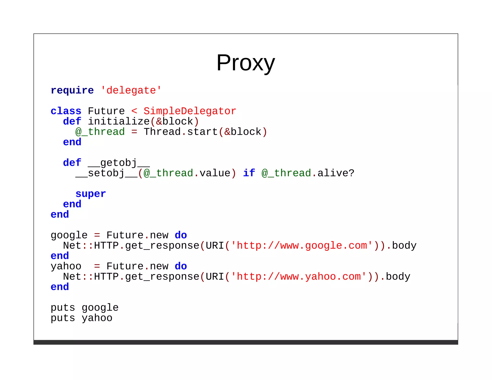 Proxy
require 'delegate'

class Future < SimpleDelegator
  def initialize(&block)
    @_thread = Thread.start(&block)
  end

  def __getobj__
    __setobj__(@_thread.value) if @_thread.alive?
    super
  end
end

google = Future.new do
  Net::HTTP.get_response(URI('http://www.google.com')).body
end
yahoo = Future.new do
  Net::HTTP.get_response(URI('http://www.yahoo.com')).body
end

puts google
puts yahoo
 