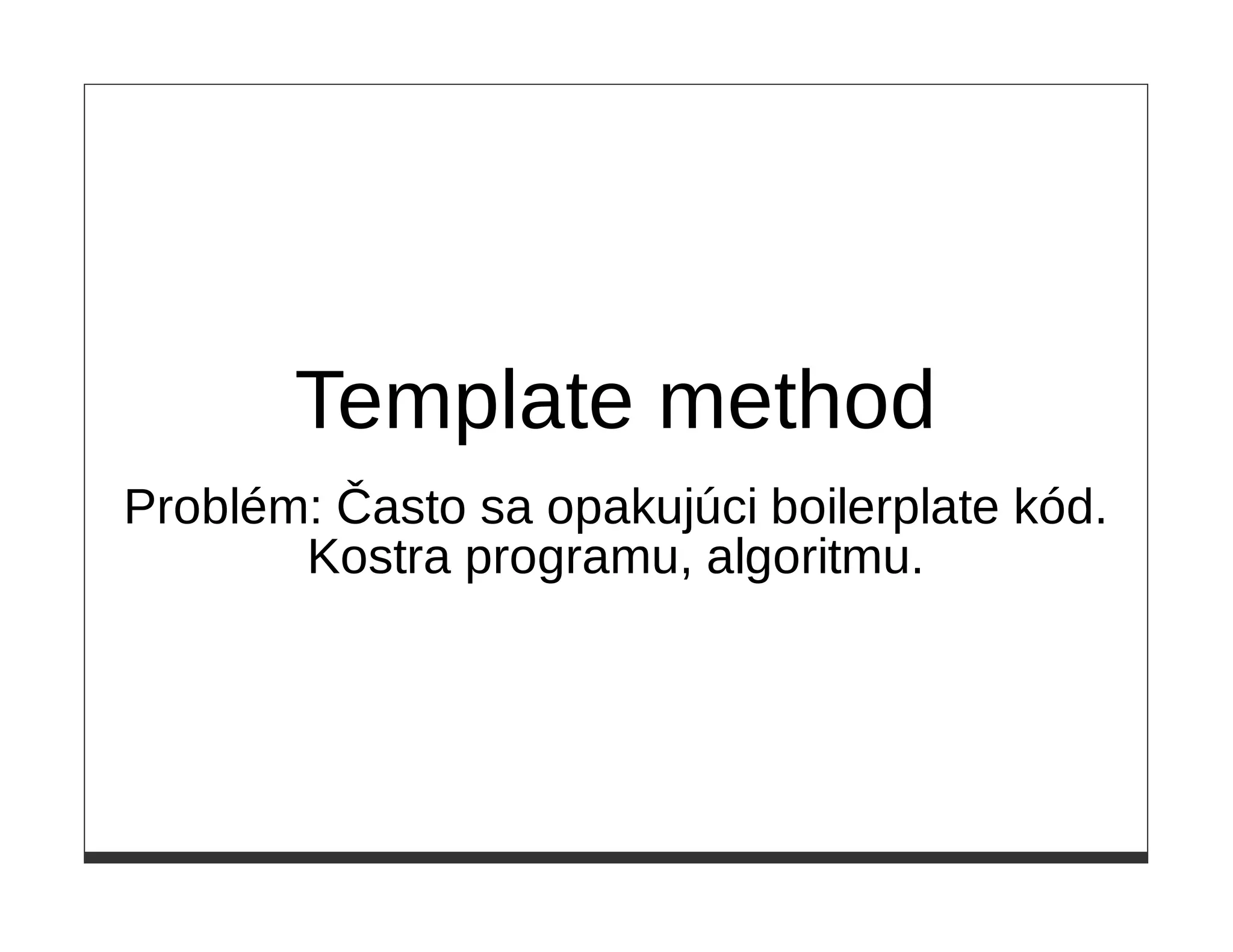Template method
Problém: Často sa opakujúci boilerplate kód.
       Kostra programu, algoritmu.
 