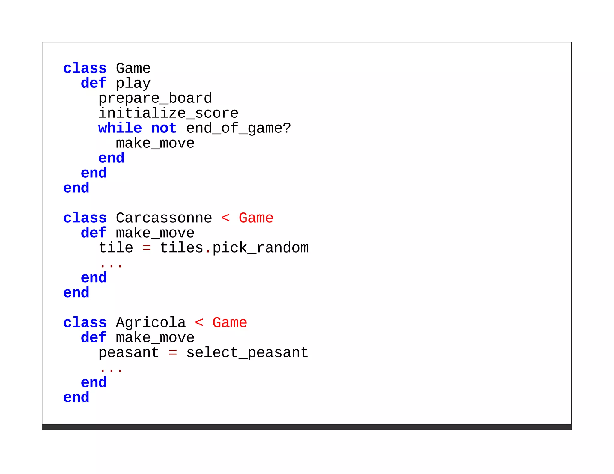 class Game
  def play
    prepare_board
    initialize_score
    while not end_of_game?
      make_move
    end
  end
end

class Carcassonne < Game
  def make_move
    tile = tiles.pick_random
    ...
  end
end

class Agricola < Game
  def make_move
    peasant = select_peasant
    ...
  end
end
 