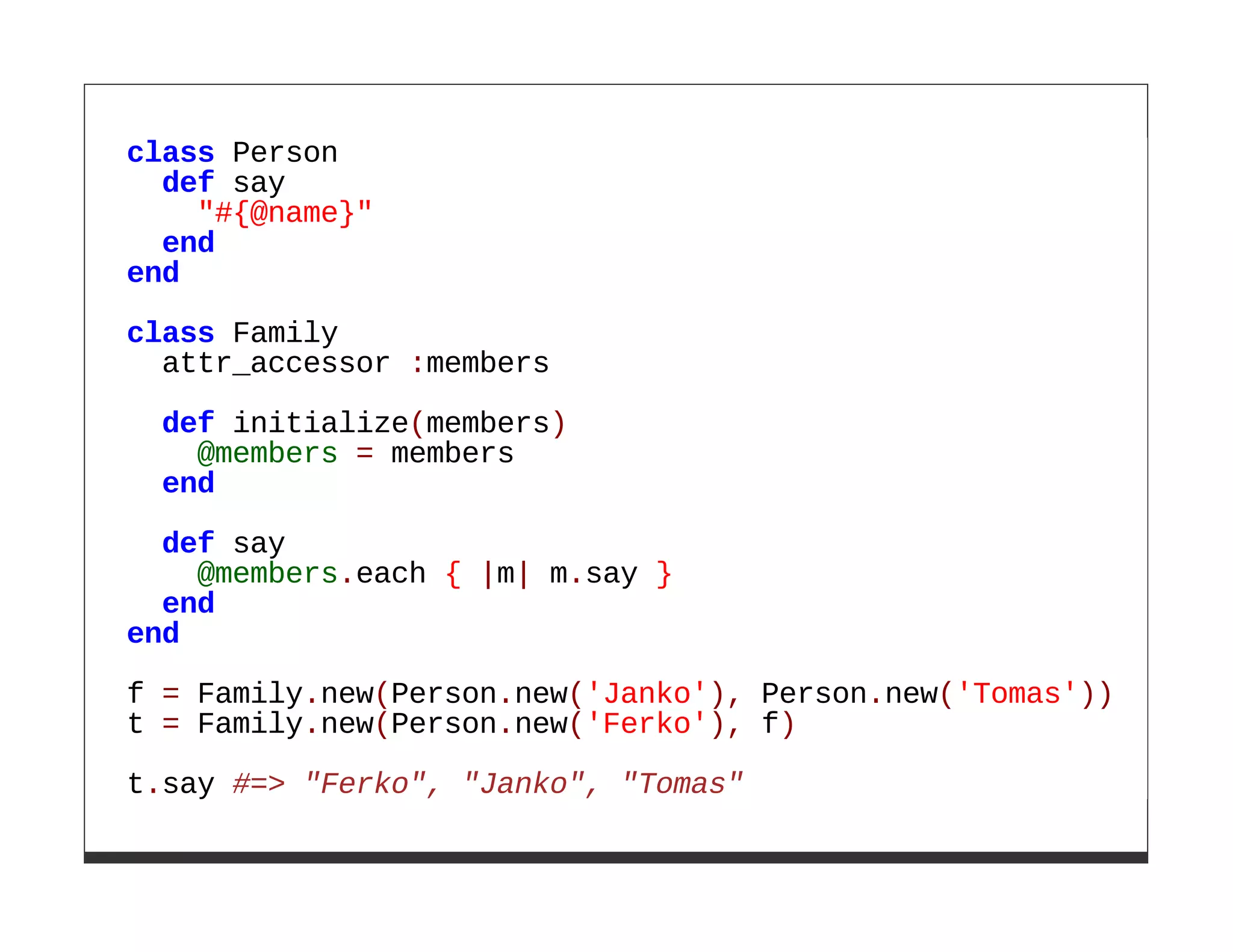 class Person
  def say
    "#{@name}"
  end
end
class Family
  attr_accessor :members

 def initialize(members)
   @members = members
 end
  def say
    @members.each { |m| m.say }
  end
end

f = Family.new(Person.new('Janko'), Person.new('Tomas'))
t = Family.new(Person.new('Ferko'), f)

t.say #=> "Ferko", "Janko", "Tomas"
 