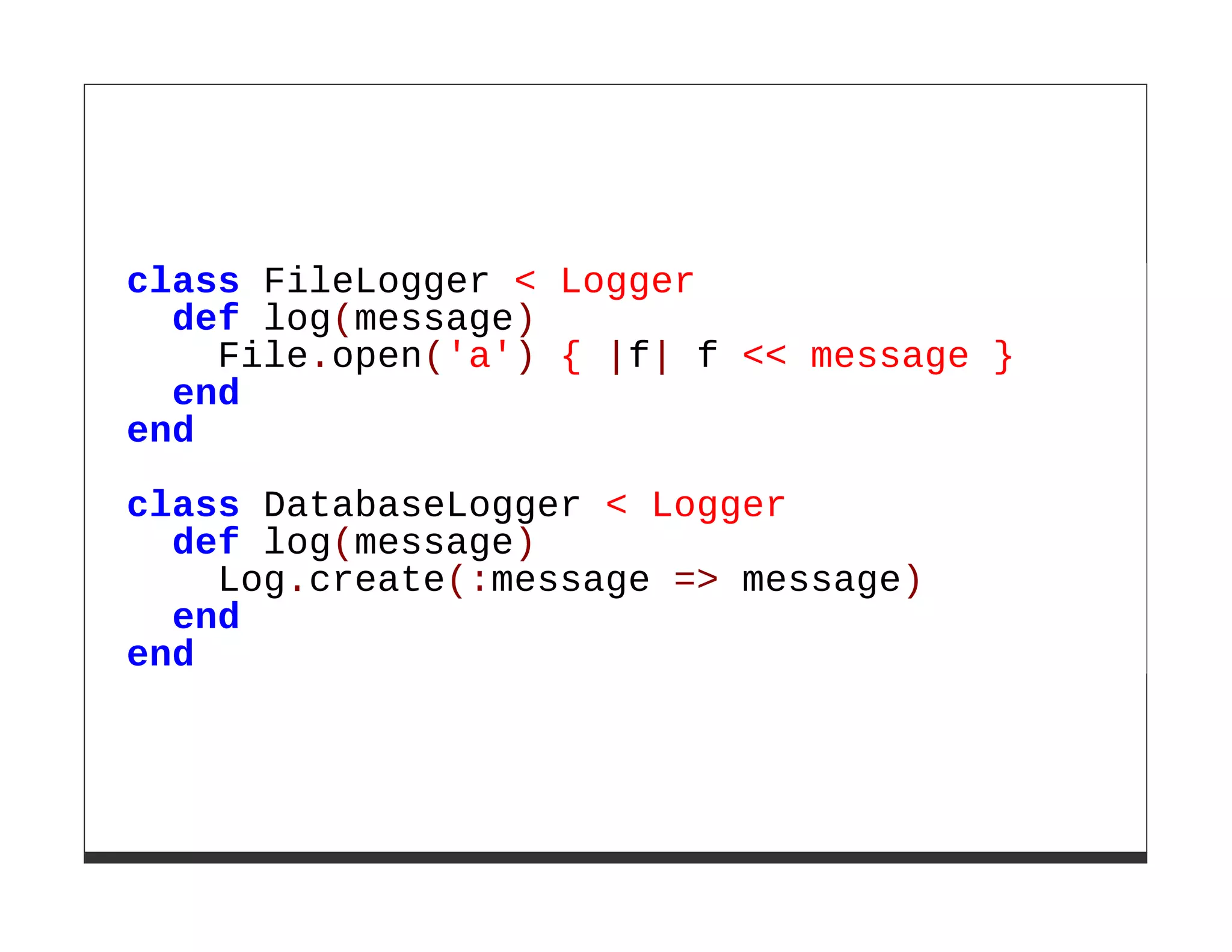 class FileLogger < Logger
  def log(message)
    File.open('a') { |f| f << message }
  end
end

class DatabaseLogger < Logger
  def log(message)
    Log.create(:message => message)
  end
end
 