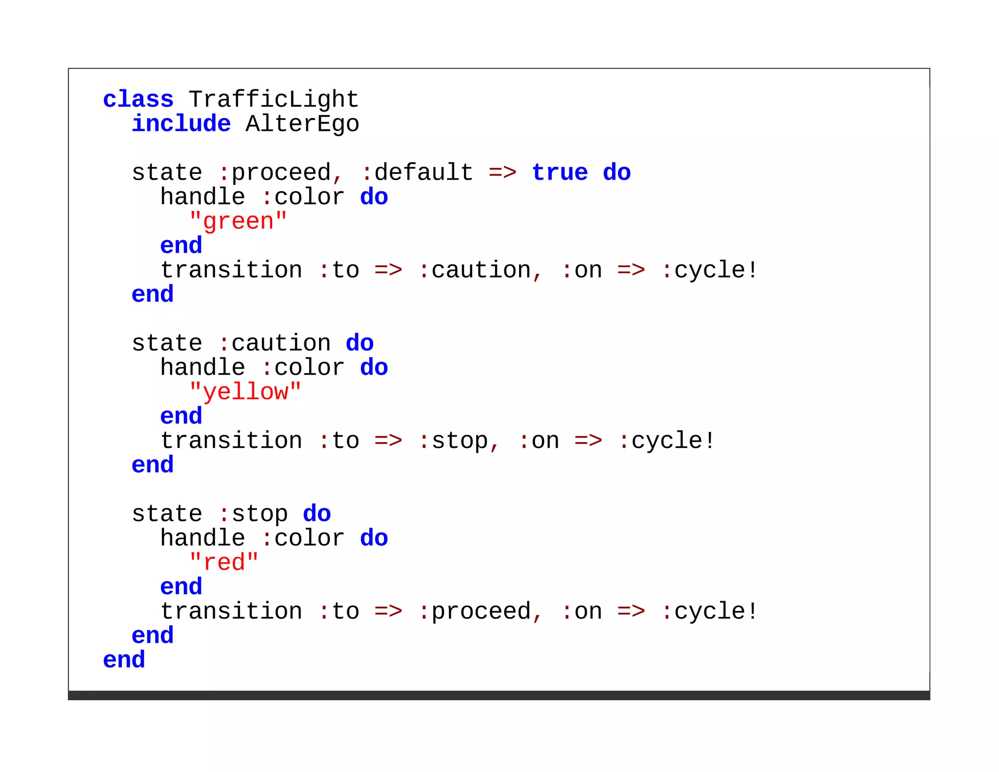 class TrafficLight
  include AlterEgo
 state :proceed, :default => true do
   handle :color do
     "green"
   end
   transition :to => :caution, :on => :cycle!
 end

 state :caution do
   handle :color do
     "yellow"
   end
   transition :to => :stop, :on => :cycle!
 end
  state :stop do
    handle :color do
      "red"
    end
    transition :to => :proceed, :on => :cycle!
  end
end
 