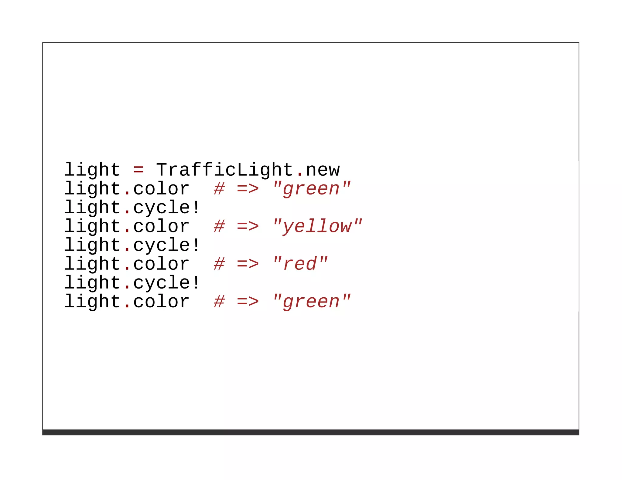 light = TrafficLight.new
light.color # => "green"
light.cycle!
light.color # => "yellow"
light.cycle!
light.color # => "red"
light.cycle!
light.color # => "green"
 
