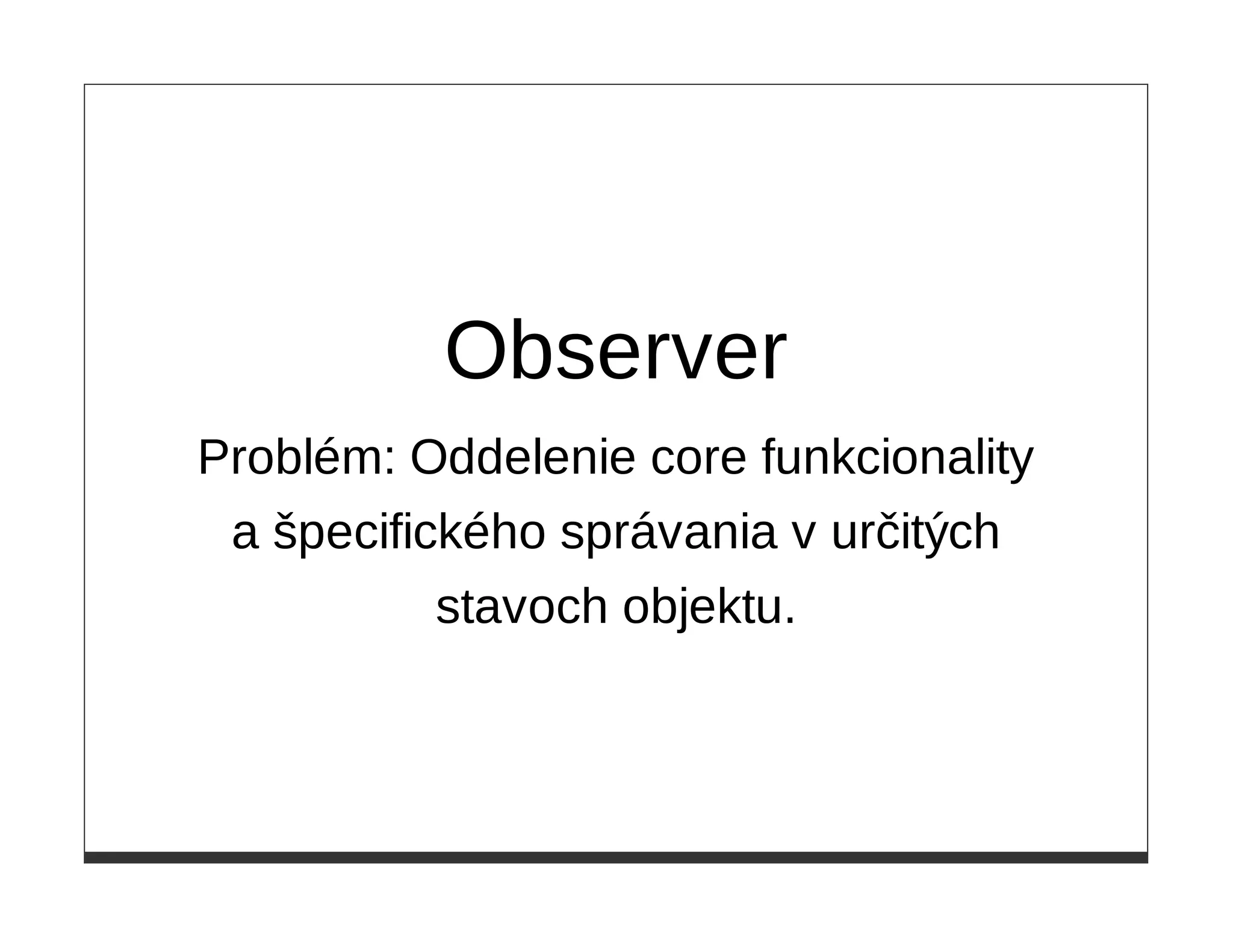 Observer
Problém: Oddelenie core funkcionality
 a špecifického správania v určitých
           stavoch objektu.
 