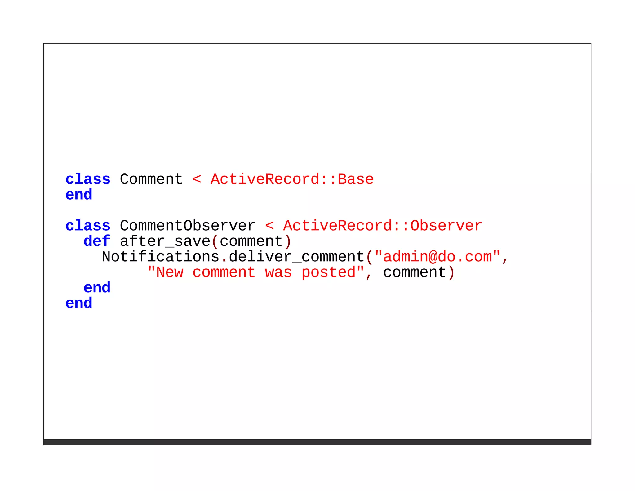 class Comment < ActiveRecord::Base
end

class CommentObserver < ActiveRecord::Observer
  def after_save(comment)
    Notifications.deliver_comment("admin@do.com",
         "New comment was posted", comment)
  end
end
 