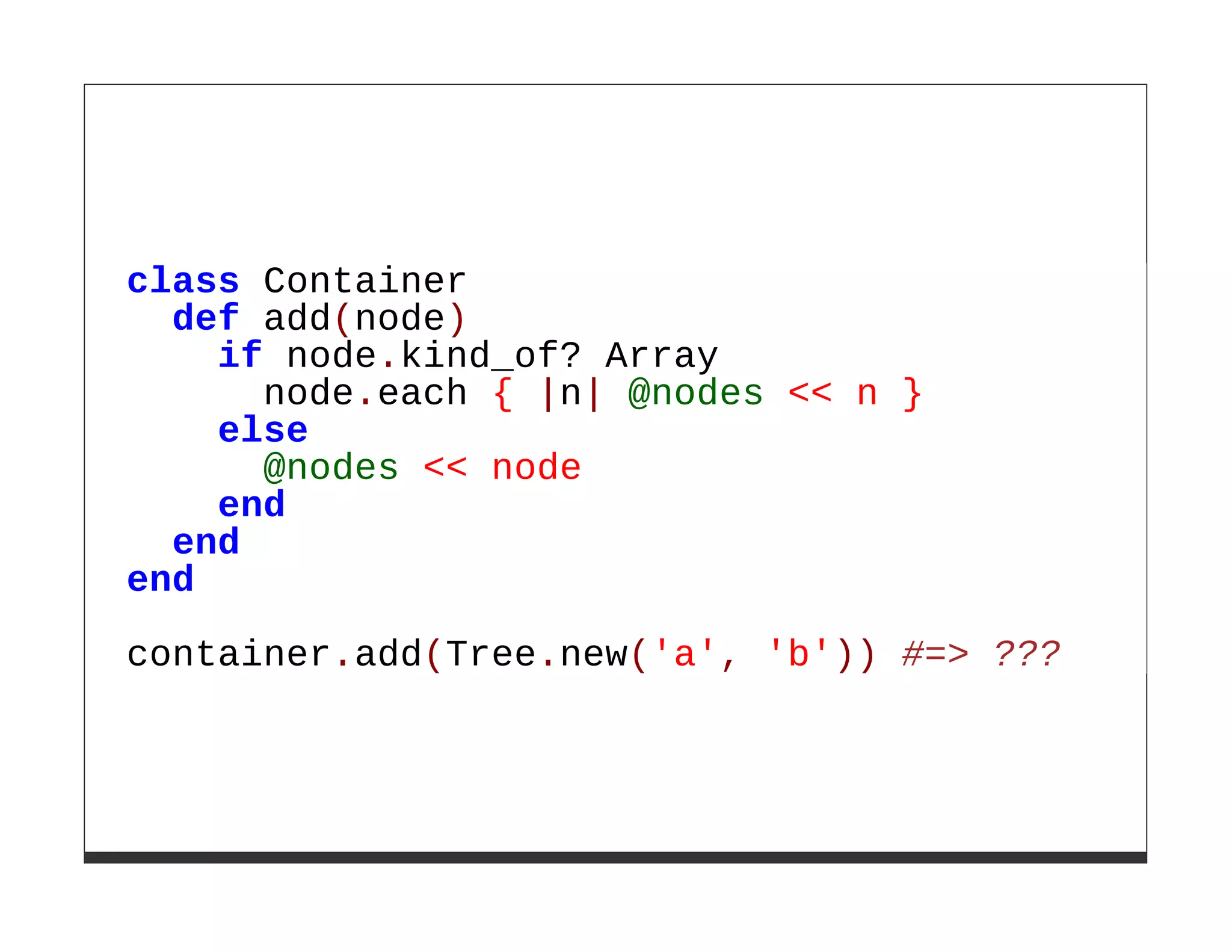 class Container
  def add(node)
    if node.kind_of? Array
      node.each { |n| @nodes << n }
    else
      @nodes << node
    end
  end
end

container.add(Tree.new('a', 'b')) #=> ???
 