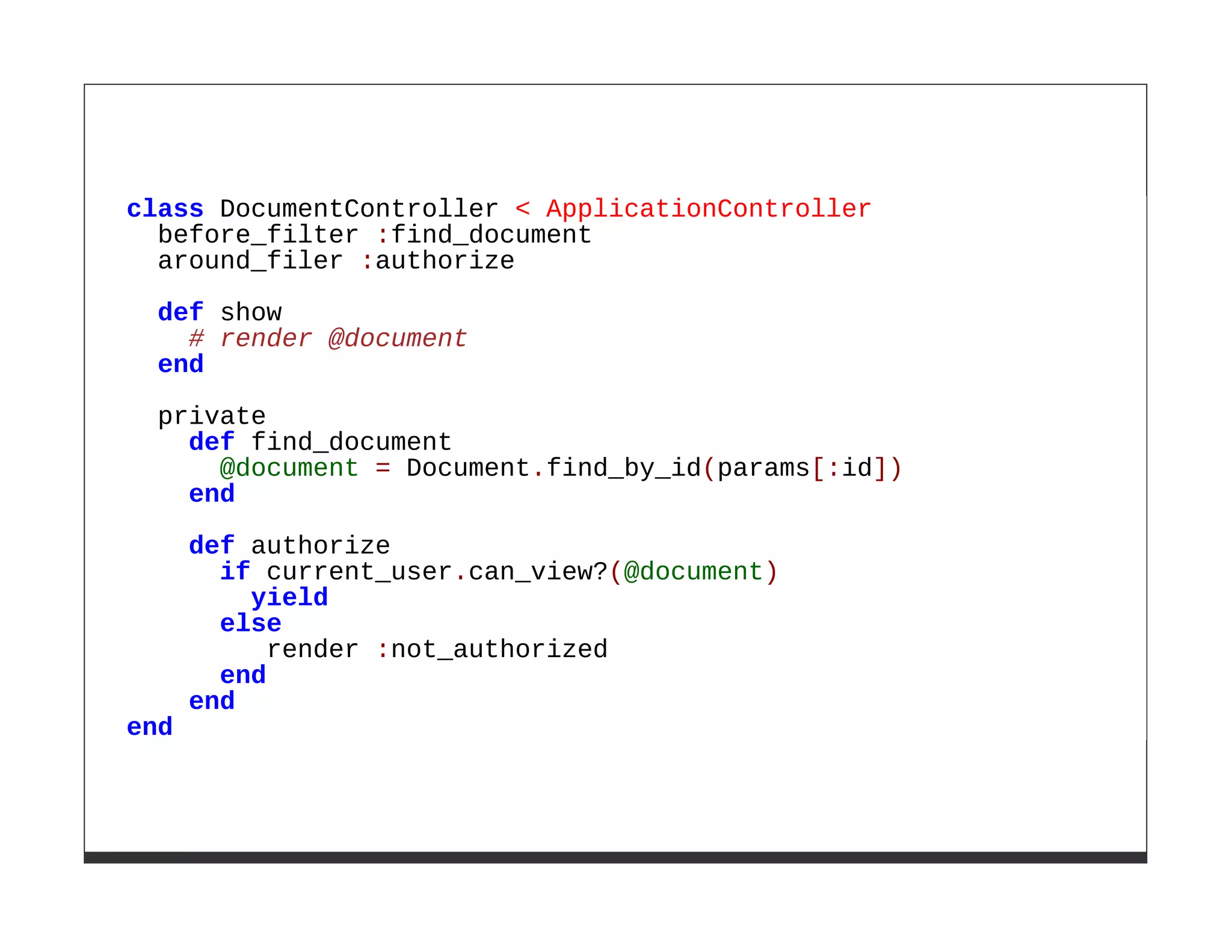 class DocumentController < ApplicationController
  before_filter :find_document
  around_filer :authorize
  def show
    # render @document
  end

  private
    def find_document
      @document = Document.find_by_id(params[:id])
    end

      def authorize
        if current_user.can_view?(@document)
          yield
        else
            render :not_authorized
        end
      end
end
 