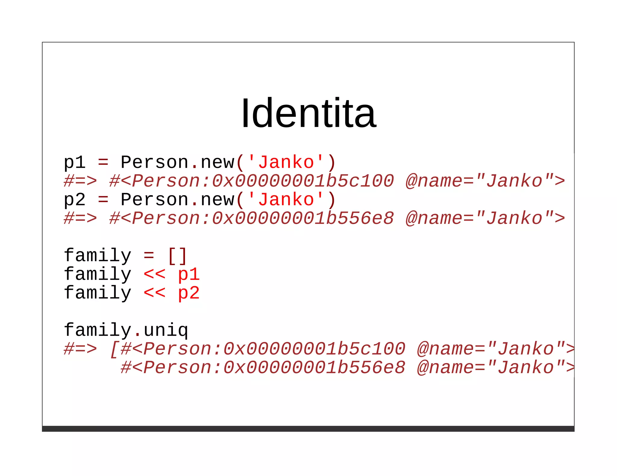 Identita
p1 = Person.new('Janko')
#=> #<Person:0x00000001b5c100 @name="Janko">
p2 = Person.new('Janko')
#=> #<Person:0x00000001b556e8 @name="Janko">

family = []
family << p1
family << p2

family.uniq
#=> [#<Person:0x00000001b5c100 @name="Janko">,
     #<Person:0x00000001b556e8 @name="Janko">]
 