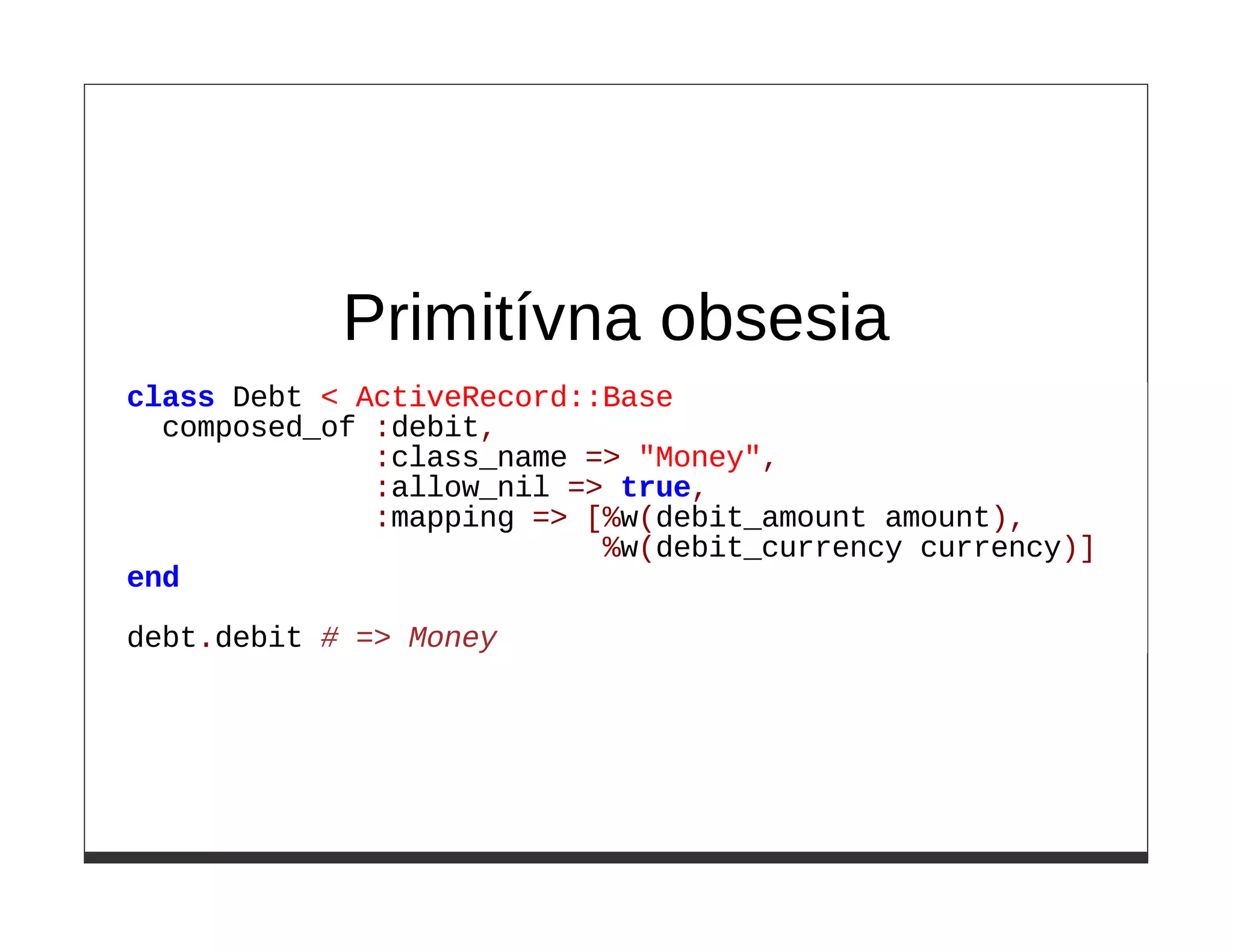 Primitívna obsesia
class Debt < ActiveRecord::Base
  composed_of :debit,
              :class_name => "Money",
              :allow_nil => true,
              :mapping => [%w(debit_amount amount),
                           %w(debit_currency currency)]
end

debt.debit # => Money
 