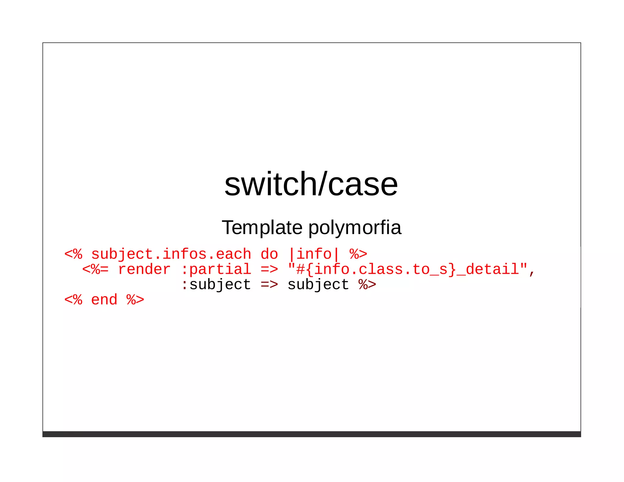 switch/case
                 Template polymorfia
<% subject.infos.each do |info| %>
  <%= render :partial => "#{info.class.to_s}_detail",
             :subject => subject %>
<% end %>
 