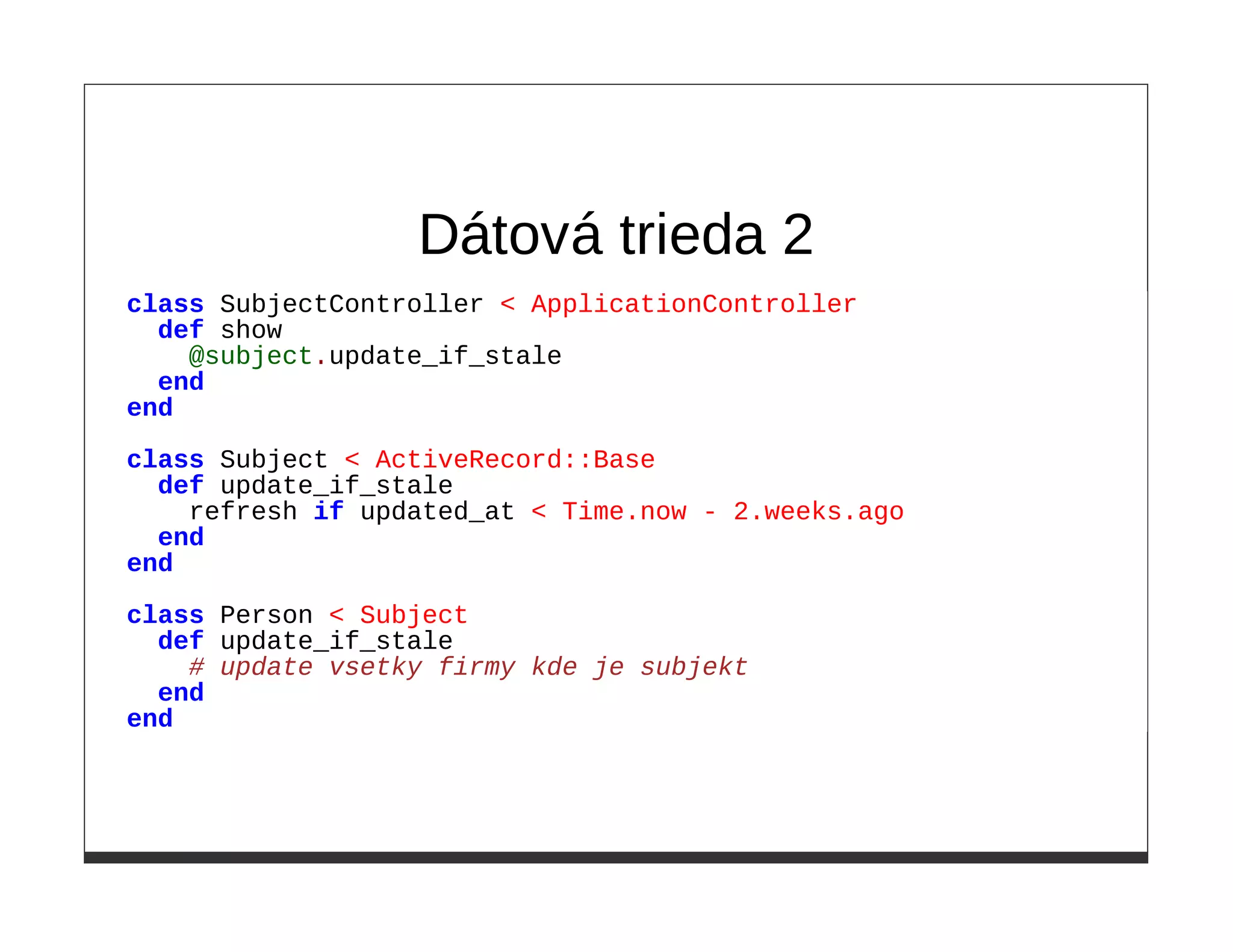 Dátová trieda 2
class SubjectController < ApplicationController
  def show
    @subject.update_if_stale
  end
end
class Subject < ActiveRecord::Base
  def update_if_stale
    refresh if updated_at < Time.now - 2.weeks.ago
  end
end

class Person < Subject
  def update_if_stale
    # update vsetky firmy kde je subjekt
  end
end
 