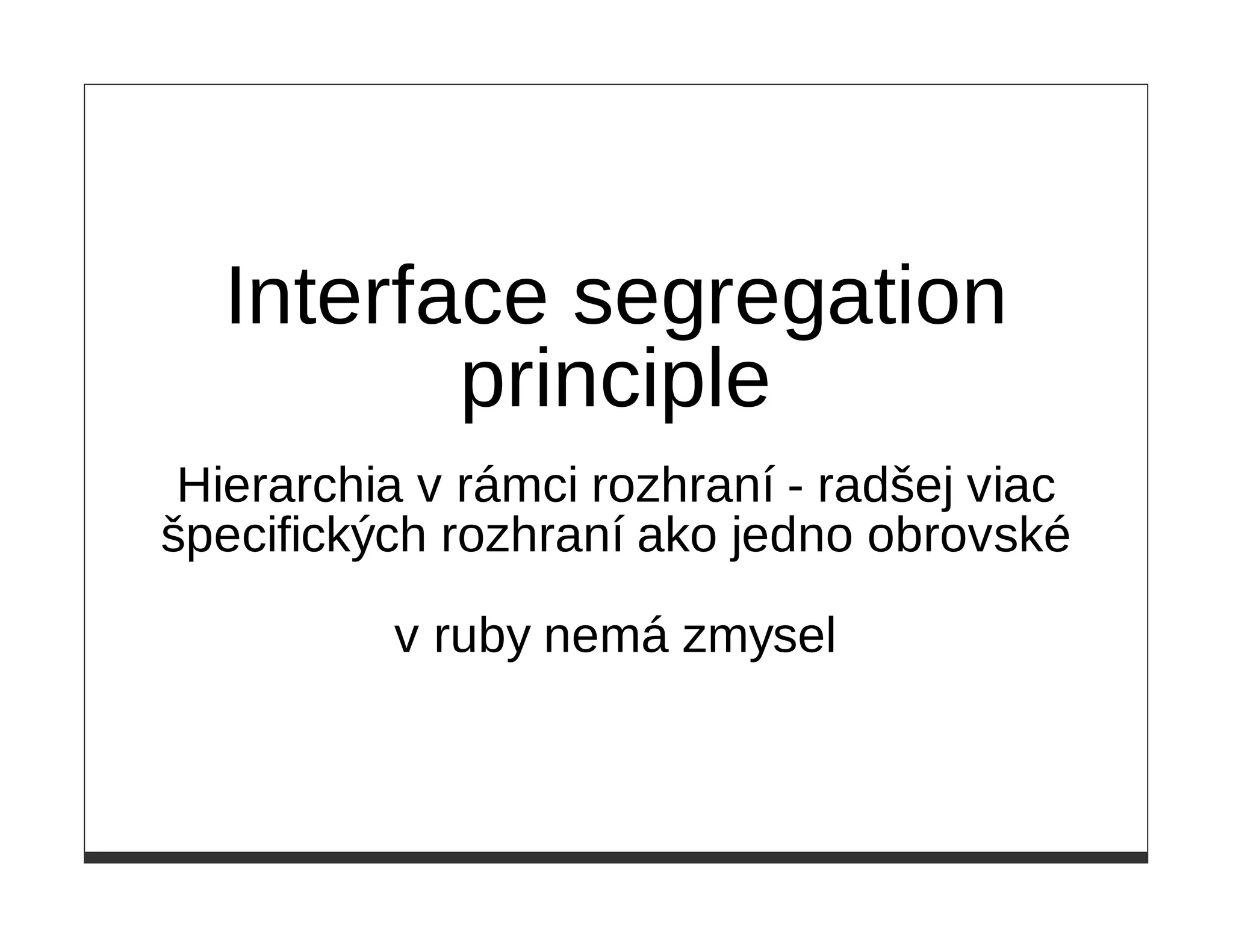 Interface segregation
         principle
 Hierarchia v rámci rozhraní - radšej viac
špecifických rozhraní ako jedno obrovské

          v ruby nemá zmysel
 