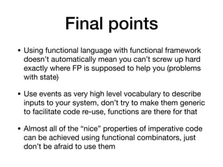 Final points
• Using functional language with functional framework
doesn’t automatically mean you can’t screw up hard
exactly where FP is supposed to help you (problems
with state)

• Use events as very high level vocabulary to describe
inputs to your system, don’t try to make them generic
to facilitate code re-use, functions are there for that

• Almost all of the “nice” properties of imperative code
can be achieved using functional combinators, just
don’t be afraid to use them
 