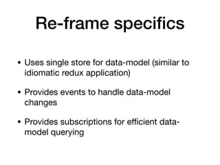 Re-frame speciﬁcs
• Uses single store for data-model (similar to
idiomatic redux application)

• Provides events to handle data-model
changes

• Provides subscriptions for eﬃcient data-
model querying
 