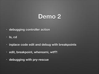Demo 2
!
•

debugging controller action
!

•

ls, cd
!

•

inplace code edit and debug with breakpoints
!

•

edit, breakpoint, whereami, wtf?!
!

•

debugging with pry-rescue

 