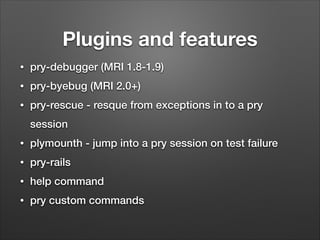 Plugins and features
•

pry-debugger (MRI 1.8-1.9)

•

pry-byebug (MRI 2.0+)

•

pry-rescue - resque from exceptions in to a pry
session

•

plymounth - jump into a pry session on test failure

•

pry-rails

•

help command

•

pry custom commands

 
