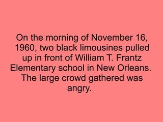 On the morning of November 16, 1960, two black limousines pulled up in front of William T. Frantz Elementary school in New Orleans.  The large crowd gathered was angry.  