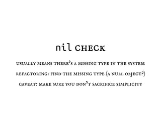 nil check
usually means there’s a missing type in the system
refactoring: find the missing type (a null object?)
caveat: make sure you don’t sacrifice simplicity
 