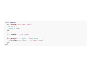 c l a s s M e e t u p
d e f i n i t i a l i z e ( c i t y : , n a m e : )
@ c i t y = c i t y
@ n a m e = n a m e
e n d
a t t r _ r e a d e r : c i t y , : n a m e
d e f u p d a t e ( c i t y : @ c i t y , n a m e : @ n a m e )
s e l f . c l a s s . n e w ( c i t y : c i t y , n a m e : n a m e )
e n d
e n d
 