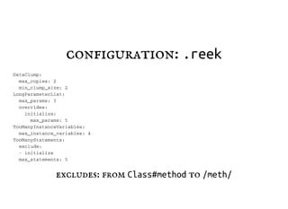 configuration: .reek
D a t a C l u m p :
m a x _ c o p i e s : 2
m i n _ c l u m p _ s i z e : 2
L o n g P a r a m e t e r L i s t :
m a x _ p a r a m s : 3
o v e r r i d e s :
i n i t i a l i z e :
m a x _ p a r a m s : 5
T o o M a n y I n s t a n c e V a r i a b l e s :
m a x _ i n s t a n c e _ v a r i a b l e s : 4
T o o M a n y S t a t e m e n t s :
e x c l u d e :
- i n i t i a l i z e
m a x _ s t a t e m e n t s : 5
excludes: from Class#method to /meth/
 