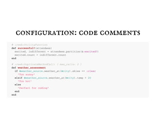 configuration: code comments
# : r e e k : U t i l i t y F u n c t i o n
d e f s u c c e s s f u l ? ( a t t e n d e e s )
e x c i t e d , i n d i f f e r e n t = a t t e n d e e s . p a r t i t i o n ( & : e x c i t e d ? )
e x c i t e d . c o u n t > i n d i f f e r e n t . c o u n t
e n d
# : r e e k : D u p l i c a t e M e t h o d C a l l : { m a x _ c a l l s : 2 }
d e f w e a t h e r _ a s s e s s m e n t
i f @ w e a t h e r _ s o u r c e . w e a t h e r _ a t ( @ c i t y ) . s k i e s = = : c l e a r
' T o o s u n n y '
e l s i f @ w e a t h e r _ s o u r c e . w e a t h e r _ a t ( @ c i t y ) . t e m p > 2 0
' T o o h o t '
e l s e
' P e r f e c t f o r c o d i n g '
e n d
e n d
 