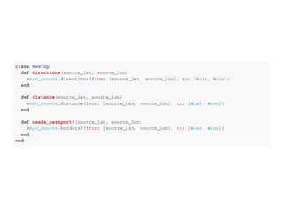 c l a s s M e e t u p
d e f d i r e c t i o n s ( s o u r c e _ l a t , s o u r c e _ l o n )
@ n a v _ s o u r c e . d i r e c t i o n s ( f r o m : [ s o u r c e _ l a t , s o u r c e _ l o n ] , t o : [ @ l a t , @ l o n ] )
e n d
d e f d i s t a n c e ( s o u r c e _ l a t , s o u r c e _ l o n )
@ n a v _ s o u r c e . d i s t a n c e ( f r o m : [ s o u r c e _ l a t , s o u r c e _ l o n ] , t o : [ @ l a t , @ l o n ] )
e n d
d e f n e e d s _ p a s s p o r t ? ( s o u r c e _ l a t , s o u r c e _ l o n )
@ n a v _ s o u r c e . b o r d e r s ? ( f r o m : [ s o u r c e _ l a t , s o u r c e _ l o n ] , t o : [ @ l a t , @ l o n ] )
e n d
e n d
 