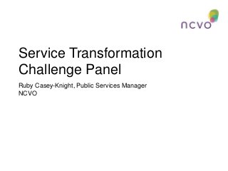 Service Transformation
Challenge Panel
Ruby Casey-Knight, Public Services Manager
NCVO
 