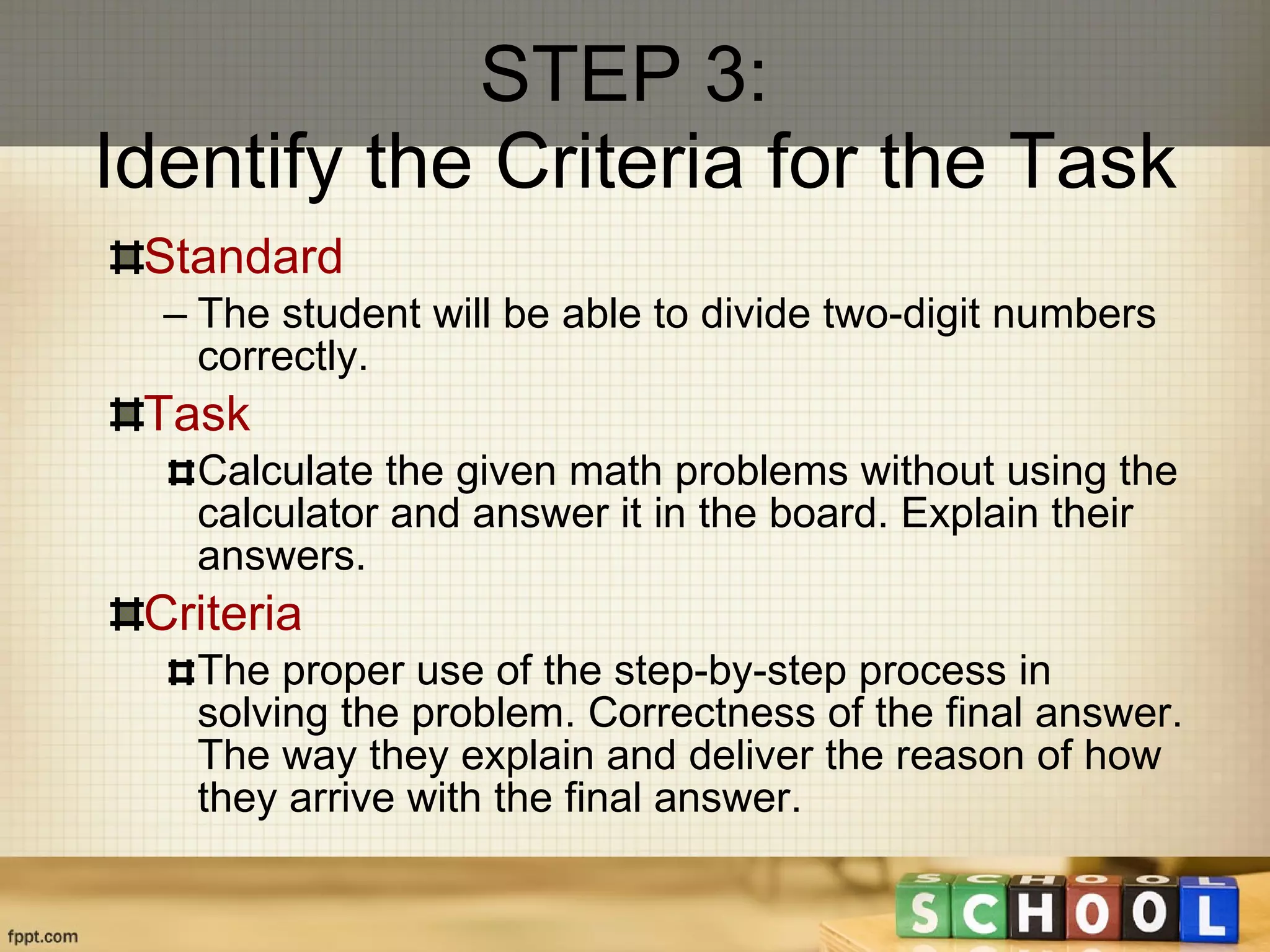 STEP 3:  Identify the Criteria for the Task Standard The student  will be able to divide two-digit numbers correctly. Task Calculate the given math problems without using the calculator and answer it in the board. Explain their answers. Criteria The proper use of the step-by-step process in solving the problem. Correctness of the final answer. The way they explain and deliver the reason of how they arrive with the final answer. 