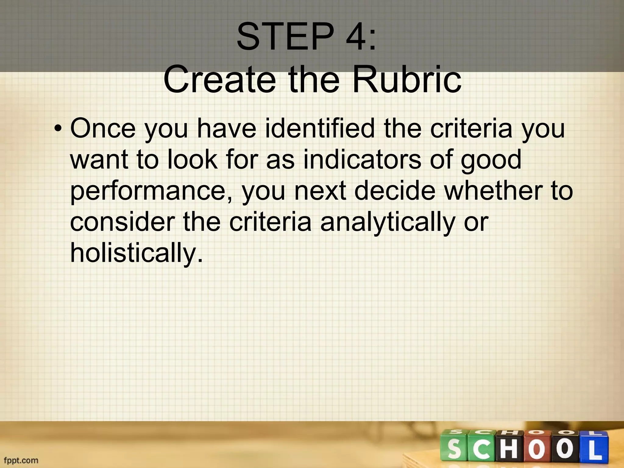 STEP 4:  Create the Rubric Once you have identified the criteria you want to look for as indicators of good performance, you next decide whether to consider the criteria analytically or holistically. 