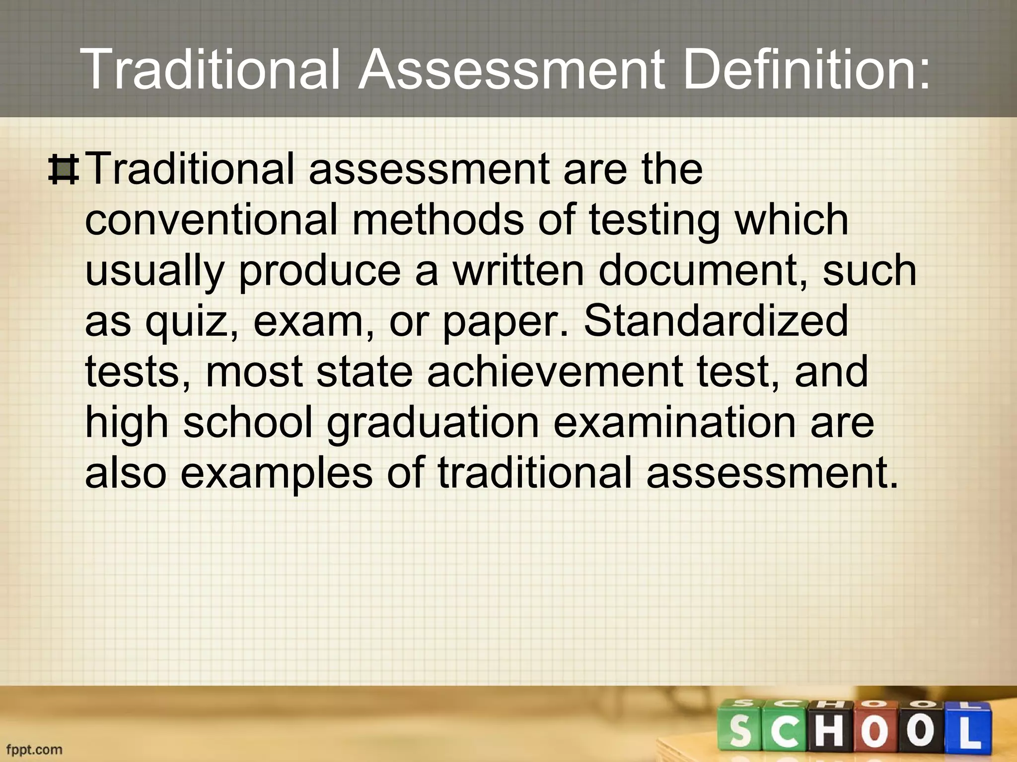 Traditional Assessment Definition: Traditional assessment are the conventional methods of testing which usually produce a written document, such as quiz, exam, or paper. Standardized tests, most state achievement test, and high school graduation examination are also examples of traditional assessment. 