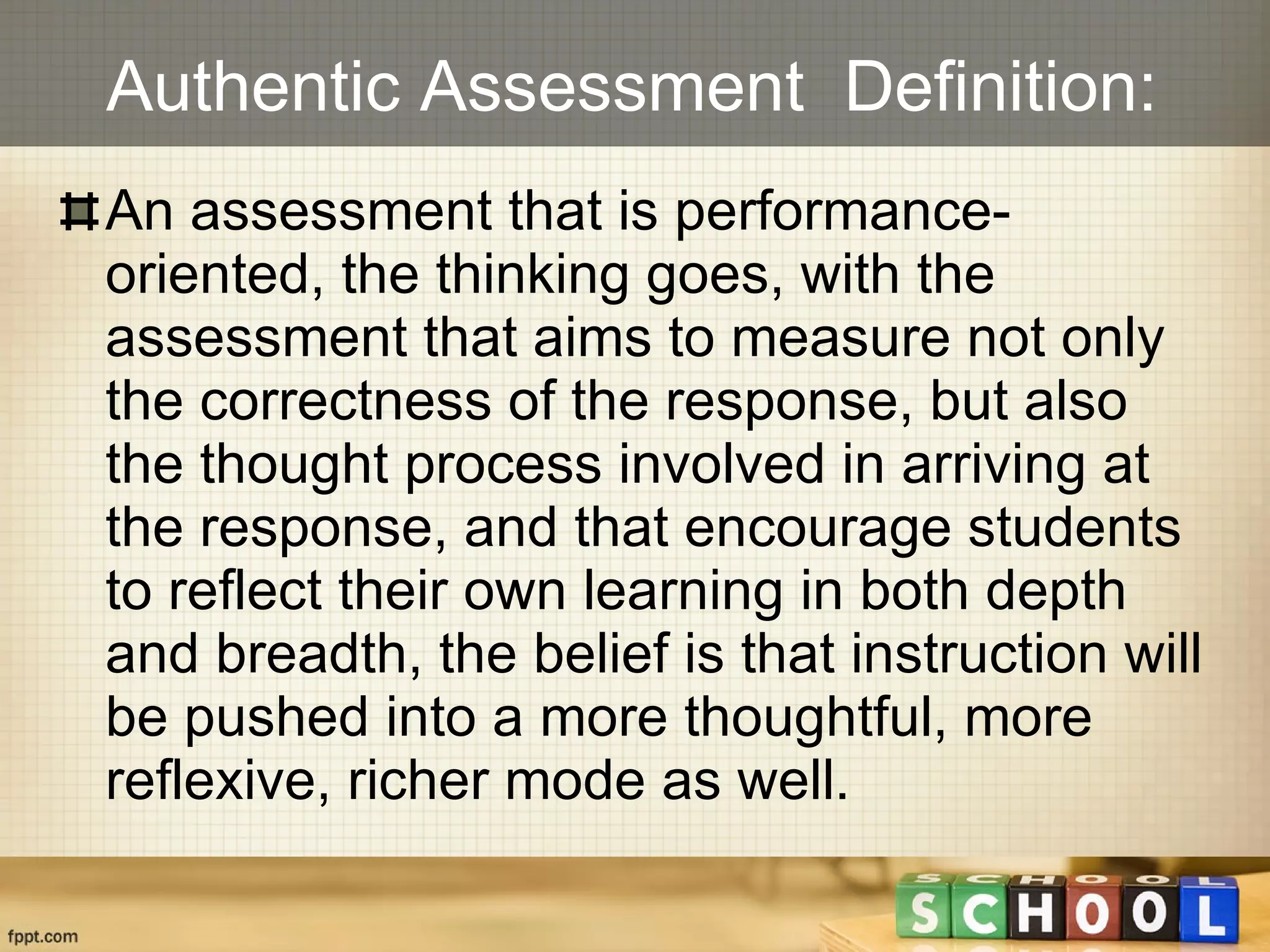 Authentic Assessment  Definition: An assessment that is performance-oriented, the thinking goes, with the assessment that aims to measure not only the correctness of the response, but also the thought process involved in arriving at the response, and that encourage students to reflect their own learning in both depth and breadth, the belief is that instruction will be pushed into a more thoughtful, more reflexive, richer mode as well. 