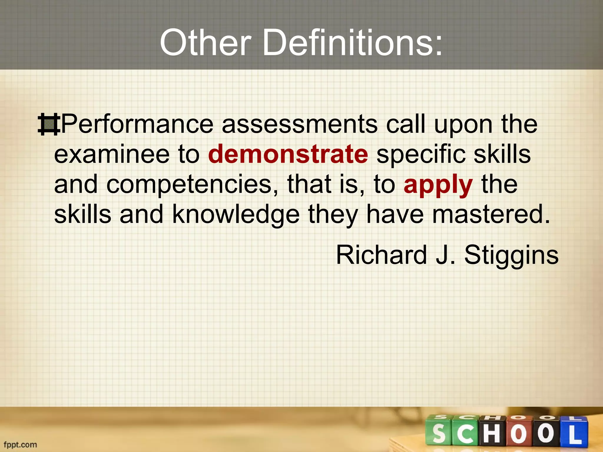 Other Definitions: Performance assessments call upon the examinee to  demonstrate  specific skills and competencies, that is, to  apply  the skills and knowledge they have mastered.  Richard J. Stiggins  