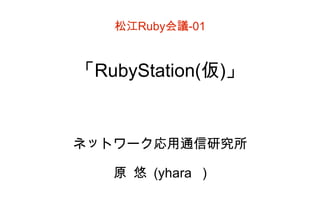 松江 Ruby 会議 -01 「 RubyStation( 仮 ) 」 ネットワーク応用通信研究所 原 悠 (yhara ) 